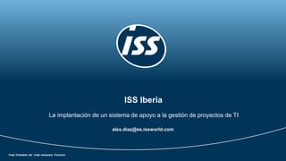 ISS Iberia
La implantación de un sistema de apoyo a la gestión de proyectos de TI
alex.diaz@es.issworld.com
 