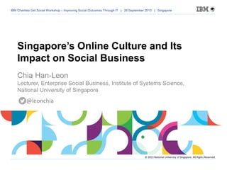 IBM Charities Get Social Workshop – Improving Social Outcomes Through IT | 26 September 2013 | Singapore of 54
IBM Charities Get Social Workshop – Improving Social Outcomes Through IT | 26 September 2013 | Singapore
Singapore’s Online Culture and Its
Impact on Social Business
Chia Han-Leon
Lecturer, Enterprise Social Business, Institute of Systems Science,
National University of Singapore
© 2013 National University of Singapore. All Rights Reserved.
@leonchia
 