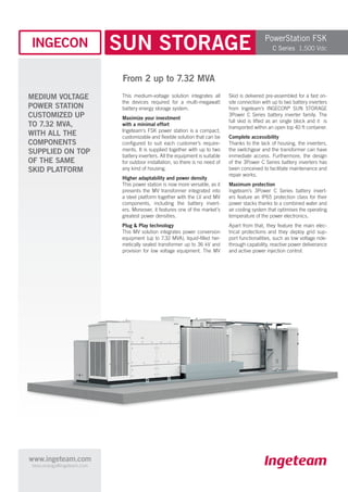 www.ingeteam.com
bess.energy@ingeteam.com
SUN STORAGE
From 2 up to 7.32 MVA
This medium-voltage solution integrates all
the devices required for a multi-megawatt
battery energy storage system.
Maximize your investment
with a minimal effort
Ingeteam’s FSK power station is a compact,
customizable and flexible solution that can be
configured to suit each customer’s require-
ments. It is supplied together with up to two
battery inverters. All the equipment is suitable
for outdoor installation, so there is no need of
any kind of housing.
Higher adaptability and power density
This power station is now more versatile, as it
presents the MV transformer integrated into
a steel platform together with the LV and MV
components, including the battery invert-
ers. Moreover, it features one of the market’s
greatest power densities.
Plug & Play technology
This MV solution integrates power conversion
equipment (up to 7.32 MVA), liquid-filled her-
metically sealed transformer up to 36 kV and
provision for low voltage equipment. The MV
Skid is delivered pre-assembled for a fast on-
site connection with up to two battery inverters
from Ingeteam’s INGECON®
SUN STORAGE
3Power C Series battery inverter family. The
full skid is lifted as an single block and it is
transported within an open top 40 ft container.
Complete accessibility
Thanks to the lack of housing, the inverters,
the switchgear and the transformer can have
immediate access. Furthermore, the design
of the 3Power C Series battery inverters has
been conceived to facilitate maintenance and
repair works.
Maximum protection
Ingeteam’s 3Power C Series battery invert-
ers feature an IP65 protection class for their
power stacks thanks to a combined water and
air cooling system that optimises the operating
temperature of the power electronics.
Apart from that, they feature the main elec-
trical protections and they deploy grid sup-
port functionalities, such as low voltage ride-
through capability, reactive power deliverance
and active power injection control.
MEDIUM VOLTAGE
POWER STATION
CUSTOMIZED UP
TO 7.32 MVA,
WITH ALL THE
COMPONENTS
SUPPLIED ON TOP
OF THE SAME
SKID PLATFORM
PowerStation FSK
C Series 1,500 Vdc
 