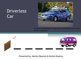 Driverless
Car
Presented by: Martijn Reymen & Michiel Ruelens
A robotic Volkswagen Passat shown at Stanford University
source: wikipedia
 