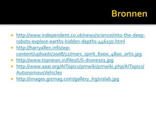  http://www.independent.co.uk/news/science/into-the-deep-
robots-explore-earths-hidden-depths-446150.html
 http://harryallen.info/wp-
content/uploads/2008/12/mars_spirit_6000_4800_artis.jpg
 http://www.topnews.in/files/US-drone101.jpg
 http://www.aaai.org/AITopics/pmwiki/pmwiki.php/AITopics/
AutonomousVehicles
 http://images.gizmag.com/gallery_lrg/vislab.jpg
 