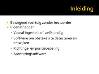  Bewegend voertuig zonder bestuurder
 Eigenschappen:
 Vooraf ingesteld of zelfstandig
 Software om obstakels te detecteren en
ontwijken
 Richtings- en positiebepaling
 Aansturingssoftware
 