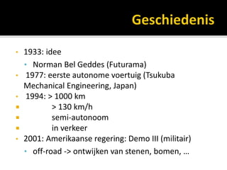 • 1933: idee
• Norman Bel Geddes (Futurama)
• 1977: eerste autonome voertuig (Tsukuba
Mechanical Engineering, Japan)
• 1994: > 1000 km
 > 130 km/h
 semi-autonoom
 in verkeer
• 2001: Amerikaanse regering: Demo III (militair)
• off-road -> ontwijken van stenen, bomen, …
 