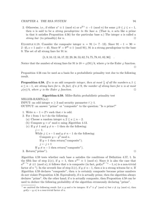 CHAPTER 4. THE RSA SYSTEM 94
2. Otherwise, i.e., if either ar ≡ 1 (mod n) or a2j r ≡ −1 (mod n) for some j, 0 ≤ j ≤ s − 1,
then n is said to be a strong pseudoprime to the base a. (That is, n acts like a prime
in that it satisﬁes Proposition 4.56) for the particular base a.) The integer a is called a
strong liar (to primality) for n.
Example 4.18. Consider the composite integer n = 91 (= 7 · 13). Since 91 − 1 = 90 =
2 · 45, s = 1 and r = 45. Since 9r = 945 ≡ 1 (mod 91), 91 is a strong pseudoprime to the base
9. The set of all strong liars for 91 is:
{1, 9, 10, 12, 16, 17, 22, 29, 38, 53, 62, 74, 75, 79, 81, 82, 90} .
Notice that the number of strong liars for 91 is 18 = ϕ(91)/4, where ϕ is the Euler ϕ function.
Proposition 4.56 can be used as a basis for a probabilistic primality test due to the following
result.
Proposition 4.58. If n is an odd composite integer, then at most 1
4 of all the numbers a, 1 ≤
a ≤ n − 1, are strong liars for n. In fact, if n = 9, the number of strong liars for n is at most
ϕ(n)/4, where ϕ is the Euler ϕ function.
Algorithm 4.59. Miller-Rabin probabilistic primality test
MILLER-RABIN(n,t)
INPUT: an odd integer n ≥ 3 and security parameter t ≥ 1.
OUTPUT: an answer ”prime” or ”composite” to the question: ”Is n prime?”
1. Write n − 1 = 2sr such that r is odd.
2. For i from 1 to t do the following:
(a) Choose a random integer a, 2 ≤ a ≤ n − 2.
(b) Compute y = ar mod n using Algorithm 4.13.
(c) If y = 1 and y = n − 1 then do the following:
j ← 1.
While j ≤ s − 1 and y = n − 1 do the following:
Compute y ← y2 mod n.
If y = 1 then return(”composite”).
j ← j + 1
If y = n − 1 then return(”composite”).
3. Return(”prime”).
Algorithm 4.59 tests whether each base a satisﬁes the conditions of Deﬁnition 4.57, 1. In
the ﬁfth line of step 2.(c), if y = 1, then a2j r ≡ 1 (mod n). Since it is also the case that
a2j−1r ≡ ±1 (mod n), it follows that n is composite (in fact, gcd(a2j−1r −1, n) is a non-trivial
factor of n 1). In the seventh line of step 2.(c), if y = n−1, then a is a strong witness for n. If
Algorithm 4.59 declares ”composite”, then n is certainly composite because prime numbers
do not violate Proposition 4.56. Equivalently, if n is actually prime, then the algorithm always
declares ”prime”. On the other hand, if n is actually composite, then Proposition 4.58 can be
used to deduce the following probability of the algorithm erroneously declaring ”prime”.
1
we omitted the following result: Let x, y and n be integers. If x2
≡ y2
(mod n) but x ≡ ±y (mod n), then
gcd(x − y, n) is a non-trivial factor of n.
 