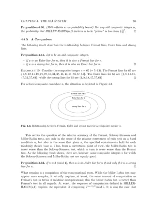 CHAPTER 4. THE RSA SYSTEM 95
Proposition 4.60. (Miller-Rabin error-probability bound) For any odd composite integer n,
the probability that MILLER-RABIN(n,t) declares n to be ”prime” is less than 1
4
t
.
4.4.5 A Comparison
The following result describes the relationship between Fermat liars, Euler liars and strong
liars.
Proposition 4.61. Let n be an odd composite integer.
– If a is an Euler liar for n, then it is also a Fermat liar for n.
– If a is a strong liar for n, then it is also an Euler liar for n.
Example 4.19. Consider the composite integer n = 65 (= 5·13). The Fermat liars for 65 are
{1, 8, 12, 14, 18, 21, 27, 31, 34, 38, 44, 47, 51, 53, 57, 64}. The Euler liars for 65 are {1, 8, 14, 18,
47, 51, 57, 64}, while the strong liars for 65 are {1, 8, 18, 47, 57, 64}.
For a ﬁxed composite candidate n, the situation is depicted in Figure 4.3.
strong liars for n
Euler liars for n
Fermat liars for n
Fig. 4.3. Relationship between Fermat, Euler and strong liars for a composite integer n.
This settles the question of the relative accuracy of the Fermat, Solovay-Strassen and
Miller-Rabin tests, not only in the sense of the relative correctness of each test on a ﬁxed
candidate n, but also in the sense that given n, the speciﬁed containments hold for each
randomly chosen base a. Thus, from a correctness point of view, the Miller-Rabin test is
never worse than the Solovay-Strassen test, which in turn is never worse than the Fermat
test. As the following result shows, there are, however, some composite integers n for which
the Solovay-Strassen and Miller-Rabin test are equally good.
Proposition 4.62. If n ≡ 3 (mod 4), then a is an Euler liar for n if and only if it is a strong
liar for n.
What remains is a comparison of the computational costs. While the Miller-Rabin test may
appear more complex, it actually requires, at worst, the same amount of computation as
Fermat’s test in terms of modular multiplications; thus the Miller-Rabin test is better than
Fermat’s test in all regards. At worst, the sequence of computation deﬁned in MILLER-
RABIN(n,1) requires the equivalent of computing a(n−1)/2 mod n. It is also the case that
 