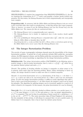 CHAPTER 4. THE RSA SYSTEM 96
MILLER-RABIN(n,1) requires less computation than SOLOVAY-STRASSEN(n,1), the lat-
ter requiring the computation of a(n−1)/2 mod n and possibly a further Jacobi symbol com-
putation. For this reason, the Solovay-Strassen test is both computationally and conceptually
more complex.
Proposition 4.63. In summary, both the Miller-Rabin and Solovay-Strassen tests are correct
in the event that either their input is actually prime, or that they declare their input composite.
There is, however, no reason to use the Solovay-Strassen test (nor the Fermat test) over the
Miller-Rabin test. The reasons for this are summarized below.
– The Solovay-Strassen test is computationally more expensive.
– The Solovay-Strassen test is harder to implement since it alse involves Jacobi symbol
computation.
– The error probability for Solovay-Strassen is bounded above 1
2
t
, while the error proba-
bility for Miller-Rabin is bounded above by 1
4
t
.
– Any strong liar for n, is also an Euler liar for n. Hence, from a correctness point of view,
the Miller-Rabin test is never worse than the Solovay-Strassen test.
4.5 The Integer Factorization Problem
The security of many cryptographic techniques depends upon the intractibility of the integer
factorization problem. A partial list of such protocols includes RSA public-key encryption
scheme, the RSA signature scheme, and the Rabin public-key encryption scheme. This section
summarizes the current knowledge on algorithms for the integer factorization problem.
Deﬁnition 4.64. The integer factorization problem (FACTORING) is the following: given a
positive integer n, ﬁnd its prime factorization; that is, write n = pe1
1 pe2
2 · · · pek
k where the pi
are pairwise distinct primes and each ei ≥ 1.
Remark. The problem of deciding whether an integer is composite or prime seems to be,
in general, much easier than the factoring problem. Hence, before attempting to factor an
integer, the integer should be tested to make sure that it is indeed composite.
Remark. A non-trivial factorization of n is a factorization of the form n = ab where 1 <
a, b < n; a and b are said to be non-trivial factors of n. Here a and b are not necessarily
prime. To solve the integer factorization problem, it suﬃces to study algorithms that split n,
that is, ﬁnd a non-trivial factorization n = ab. Once found, the integers a and b can be tested
for primality. The algorithm for splitting integers can be recursively applied to a and/or b, if
either is found to be composite. In this manner, the prime factorization of n can be obtained.
Note 4.65. If n ≥ 2, it can be eﬃciently checked as follows whether n is a perfect power, i.e.,
n = xk for some integers x ≥ 2, k ≥ 2. For each prime p ≤ lgn, an integer approximation x
of n1/p is computed. This can be done by performing a binary search for x satisfying n = xp
in the set {2, . . . , 2 lgn/p +1}. The entire procedure takes O (lgn)3lglglgn) bit operations.
For the remainder of this section, it will always be assumed that n is not a perfect power. It
follows that if n is composite, then n has at least two distinct prime factors.
 