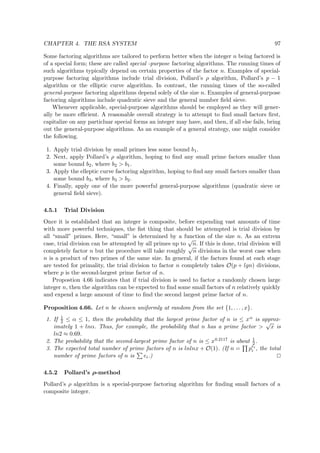 CHAPTER 4. THE RSA SYSTEM 97
Some factoring algorithms are tailored to perform better when the integer n being factored is
of a special form; these are called special -purpose factoring algorithms. The running times of
such algorithms typically depend on certain properties of the factor n. Examples of special-
purpose factoring algorithms include trial division, Pollard’s ρ algorithm, Pollard’s p − 1
algorithm or the elliptic curve algorithm. In contrast, the running times of the so-called
general-purpose factoring algorithms depend solely of the size n. Examples of general-purpose
factoring algorithms include quadratic sieve and the general number ﬁeld sieve.
Whenever applicable, special-purpose algorithms should be employed as they will gener-
ally be more eﬃcient. A reasonable overall strategy is to attempt to ﬁnd small factors ﬁrst,
capitalize on any particluar special forms an integer may have, and then, if all else fails, bring
out the general-purpose algorithms. As an example of a general strategy, one might consider
the following.
1. Apply trial division by small primes less some bound b1.
2. Next, apply Pollard’s ρ algorithm, hoping to ﬁnd any small prime factors smaller than
some bound b2, where b2 > b1.
3. Apply the elleptic curve factoring algorithm, hoping to ﬁnd any small factors smaller than
some bound b3, where b3 > b2.
4. Finally, apply one of the more powerful general-purpose algorithms (quadratic sieve or
general ﬁeld sieve).
4.5.1 Trial Division
Once it is established that an integer is composite, before expending vast amounts of time
with more powerful techniques, the ﬁst thing that should be attempted is trial division by
all “small” primes. Here, “small” is determined by a function of the size n. As an extrem
case, trial division can be attempted by all primes up to
√
n. If this is done, trial division will
completely factor n but the procedure will take roughly
√
n divisions in the worst case when
n is a product of two primes of the same size. In general, if the factors found at each stage
are tested for primality, the trial division to factor n completely takes O(p + lgn) divisions,
where p is the second-largest prime factor of n.
Propostion 4.66 indicates that if trial division is used to factor a randomly chosen large
integer n, then the algorithm can be expected to ﬁnd some small factors of n relatively quickly
and expend a large amount of time to ﬁnd the second largest prime factor of n.
Proposition 4.66. Let n be chosen uniformly at random from the set {1, . . . , x}.
1. If 1
2 ≤ α ≤ 1, then the probability that the largest prime factor of n is ≤ xα is approx-
imately 1 + lnα. Thus, for example, the probability that n has a prime factor >
√
x is
ln2 ≈ 0.69.
2. The probability that the second-largest prime factor of n is ≤ x0.2117 is about 1
2 .
3. The expected total number of prime factors of n is lnlnx + O(1). (If n = pei
i , the total
number of prime factors of n is ei.)
4.5.2 Pollard’s ρ-method
Pollard’s ρ algorithm is a special-purpose factoring algorithm for ﬁnding small factors of a
composite integer.
 
