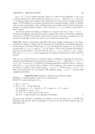 CHAPTER 4. THE RSA SYSTEM 98
Let f : S → S be a random function, where S is a ﬁnite set of cardinality n. Let x0 be
a random element of S, and consider the sequence x0, x1, x2, . . . deﬁned by xi+1 = f(xi) for
i ≥ 0. Since S is ﬁnite, the sequence must eventually cycle, and consists of a tail of expected
length πn/8 followed by an endless repeating cycle of expected length πn/8. A problem
arises in some cryptanalytic tasks, including integer factorization and the discrete logarithm
problem, is of ﬁnding distinct indices i and j such that xi = xj (a collision is then said to
have occured).
An obvious method for ﬁnding a collision is to compute and store xi for i = 0, 1, 2, . . .
and look for duplicates. The expected number of inputs that must be tried before a duplicate
is detected is πn/2. This method requires O (
√
n) memory and time, assuming the xi are
stored in a hash table so that new entries can be added in constant time.
Note 4.67. (Floyd’s cycle-ﬁnding algorithm) The large storage requirements in the above
technique for ﬁnding a collision can be eliminated by using Floyd’s cycle-ﬁnding algorithm.
In this method, one starts with the pair (x1, x2), and iteratively computes (xi, x2i) from the
previous pair (xi−1, x2i−2), until xm = x2m for some m. If the tail of sequence has length λ
and the cycle has length µ, then the ﬁrst time that xm = x2m is when m = µ(1 + λ/µ ).
Note that λ < m ≤ λ + µ, and consequently the expected running time of this method is
O (
√
n).
Now, let p be a prime factor of a composite integer n. Pollard’s ρ algorithm for factoring n
attempts to ﬁnd duplicates in the sequence of integers x0, x1, x2, . . . deﬁned by x0 = 2, xi+1 =
f(xi) = x2
i + 1 mod n for i ≥ 0. Floyd’s cycle-ﬁnding algorithm is utilized to ﬁnd xm and x2m
such that xm = x2m (mod p). Since p divides n but is unknown, this is done by computing
the terms xi modulo n and testing if gcd(xm − x2m, n) > 1. If also gcd(xm − x2m, n) < n,
then a non-trivial factor of n is obtained. (The situation gcd(xm − x2m, n) = n) occurs with
negligible probability.)
Algorithm 4.68. Pollard’s ρ algorithm for factoring integers
INOPUT: a composite integer n that is not a prime power.
OUTPUT: a non-tivial factor d of n.
1. Set a ← 2, b ← 2.
2. For i = 1, 2, . . . do the following:
(a) Compute a ← a2 + 1 mod n, b ← b2 + 1 mod n, b ← b2 + 1 mod n.
(b) Compute d = gcd(a − b, n).
(c) If 1 < d < n then return d with success.
(d) If d = n then terminate the algorithm with failure.
Example 4.20. Pollard’s ρ algorithm for ﬁnding a non-trivial factor of n = 455459 The
following table lists the values of variables a, b and d at the end of each iteration step 2 of
Algorithm 4.68.
 