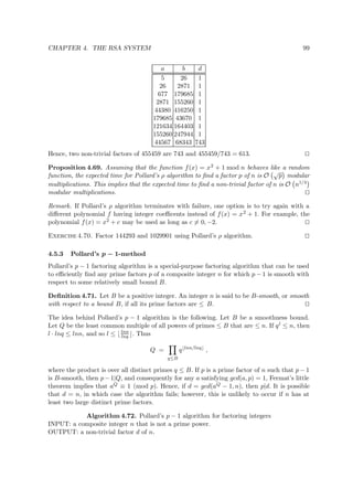 CHAPTER 4. THE RSA SYSTEM 99
a b d
5 26 1
26 2871 1
677 179685 1
2871 155260 1
44380 416250 1
179685 43670 1
121634 164403 1
155260 247944 1
44567 68343 743
Hence, two non-trivial factors of 455459 are 743 and 455459/743 = 613.
Proposition 4.69. Assuming that the function f(x) = x2 + 1 mod n behaves like a random
function, the expected time for Pollard’s ρ algorithm to ﬁnd a factor p of n is O
√
p modular
multiplications. This implies that the expected time to ﬁnd a non-trivial factor of n is O n1/4
modular multiplications.
Remark. If Pollard’s ρ algorithm terminates with failure, one option is to try again with a
diﬀerent polynomial f having integer coeﬃcents instead of f(x) = x2 + 1. For example, the
polynomial f(x) = x2 + c may be used as long as c = 0, −2.
Exercise 4.70. Factor 144293 and 1029901 using Pollard’s ρ algorithm.
4.5.3 Pollard’s p − 1-method
Pollard’s p − 1 factoring algorithm is a special-purpose factoring algorithm that can be used
to eﬃciently ﬁnd any prime factors p of a composite integer n for which p − 1 is smooth with
respect to some relatively small bound B.
Deﬁnition 4.71. Let B be a positive integer. An integer n is said to be B-smooth, or smooth
with respect to a bound B, if all its prime factors are ≤ B.
The idea behind Pollard’s p − 1 algorithm is the following. Let B be a smoothness bound.
Let Q be the least common multiple of all powers of primes ≤ B that are ≤ n. If ql ≤ n, then
l · lnq ≤ lnn, and so l ≤ lnn
lnq . Thus
Q =
q≤B
q lnn/lnq
,
where the product is over all distinct primes q ≤ B. If p is a prime factor of n such that p − 1
is B-smooth, then p−1|Q, and consequently for any a satisfying gcd(a, p) = 1, Fermat’s little
theorem implies that aQ ≡ 1 (mod p). Hence, if d = gcd(aQ − 1, n), then p|d. It is possible
that d = n, in which case the algorithm fails; however, this is unlikely to occur if n has at
least two large distinct prime factors.
Algorithm 4.72. Pollard’s p − 1 algorithm for factoring integers
INPUT: a composite integer n that is not a prime power.
OUTPUT: a non-trivial factor d of n.
 
