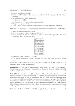 CHAPTER 4. THE RSA SYSTEM 100
1. Select a smoothness bound B.
2. Select a random integer a, 2 ≤ a ≤ n − 1, and compute d = gcd(a, n). If d ≥ 2 then
return(d).
3. For each prime q ≤ B do the following:
(a) Compute l = lnn
lnq .
(b) Compute a ← aql
mod n using Algorithm 4.13
4. Compute d = gcd(a − 1, n).
5. If d = 1 or d = n, then terminate the algorithm with failure. Otherwise, return(d).
Example 4.21. (Pollard’s p − 1 algorithm for ﬁnding a non-trivial factor of n = 19048567)
1. Select the smoothness bound B = 19.
2. Select the integer a = 3 and compute gcd(3, n) = 1.
3. The following table lists the intermediate values of the variables q, l and a after each
iteration of step 3 in Algorithm 4.72:
q l a
2 24 2293244
3 15 13555889
5 10 16937223
7 8 15214586
11 6 9685355
13 6 13271154
17 5 11406961
19 5 554506
4. Compute d = gcd(554506 − 1, n) = 5281.
5. Two non-trivial factors of n are p = 5281 and q = n/p = 3607 (these factors are in fact
prime).
Notice that p − 1 = 5280 = 25 · 3 · 5 · 11, and q − 1 = 3606 = 2 · 3 · 601. That is, p − 1 is
19-smooth, while q − 1 is not 19-smooth.
Proposition 4.73. Let n be an integer having a prime factor p such that p − 1 is B-smooth.
The running time of Pollard’s p − 1 algorithm for ﬁnding the factor p is O(B · lnn/lnB)
modular multiplications.
Note 4.74. The smoothness bound B in Algorithm 4.72 is selected based on the amount of
time one is willing to spend on Pollard’s p − 1 algorithm before moving on to more general
techniques. In practice, B may be between 105 and 106. If the algorithm terminates with
d = 1, then one might try searching over prime numbers q1, q2, . . . , ql larger than B by ﬁrst
computing a ← aqi
mod n for 1 ≤ i ≤ l, and then computing d = gcd(a − 1, n). Another
variant is to start with a large bound B, and repeatedly execute step 3 for a few primes q
followed by the gcd computation in step 4. There are numerous other practical improvements
of the algorithm.
Exercise 4.75. Factor 243307 and 13216271 using Pollard’s p − 1 algorithm.
 