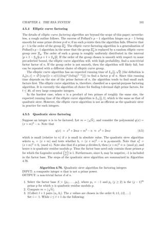 CHAPTER 4. THE RSA SYSTEM 101
4.5.4 Elliptic curve factoring
The details of elliptic curve factoring algorithm are beyond the scope of this paper; neverthe-
less, a rough outline follows. The success of Pollard’s p − 1 algorithm hinges on p − 1 being
smooth for some prime divisor p of n; if no such p exists then the algorithm fails. Observe that
p − 1 is the order of the group
 
∗
p. The elliptic curve factoring algorithm is a generalization of
Pollard’s p−1 algorithm in the sense that the group
 
∗
p is replaced by a random elliptic curve
group over
 
p. The order of such a group is roughly uniformly distributed in the interval
[p + 1 − 2
√
p, p + 1 + 2
√
p]. If the order of the group chosen is smooth with respect to some
pre-selected bound, the elliptic curve algorithm will, with high probability, ﬁnd a non-trivial
factor factor of n. If the group order is not smooth, then the algorithm will likely fail, but
can be repeated with a diﬀerent choice of elleptic curve group.
The elleptic curve algorithm has an expected running time of Lp[1
2 ,
√
2] (the deﬁnition is
Lq[α, c] = O exp (c + o(1))(lnq)α(lnlnq)1−α ) to ﬁnd a factor p of n. Since this running
time depends on the size of the prime factors of n, the algorithm tends to ﬁnd small such
factors ﬁrst. The elliptic curve algorithm is, therefore, classiﬁed as a special-purpose factoring
algorithm. It is currently the algorithm of choice for ﬁnding t-decimal digit prime factors, for
t ≤ 40, of very large composite integers.
In the hardest case, when n is a product of two primes of roughly the same size, the
expected running time of the elliptic curve algorithm is Ln[1
2 , 1], which is the same as that of
quadratic sieve. However, the elliptic curve algorithm is not as eﬃcient as the quadratic sieve
in practice for such integers.
4.5.5 Quadratic sieve factoring
Suppose an integer n is to be factored. Let m =
√
n , and consider the polynomial q(x) =
(x + m)2 − n. Note that
q(x) = x2
+ 2mx + m2
− n ≈ x2
+ 2mx (4.5)
which is small (relative to n) if x is small in absolute value. The quadratic sieve algorithm
selects ai = (x + m) and tests whether bi = (x + m)2 − n is pt-smooth. Note that a2
i =
(x+m)2 ≡ bi (mod n). Note also that if a prime p divides bi then (x+m)2 ≡ n (mod p), and
hence n is quadratic residue modulo p. Thus the factor base need only contain those primes p
for which the Legendre symbol n
p is 1. Furthermore, since bi may be negative, -1 is included
in the factor base. The steps of the quadratic sieve algorithm are summarized in Algorithm
4.76.
Algorithm 4.76. Quadratic sieve algorithm for factoring integers
INPUT: a composite integer n that is not a prime power.
OUTPUT: a non-trivial factor d of n.
1. Select the factor base S = {p1, . . . , pt}, where p1 = −1 and pj (j ≥ 2) is the (j − 1)th
prime p for which n is quadratic residue modulo p.
2. Compute m =
√
n .
3. (Collect t + 1 pairs (ai, bi). The x values are chosen in the order 0, ±1, ±2, . . .)
Set i ← 1. While i ≤ t + 1 do the following:
 