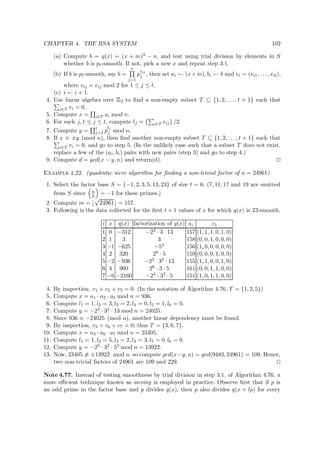 CHAPTER 4. THE RSA SYSTEM 102
(a) Compute b = q(x) = (x + m)2 − n, and test using trial division by elements in S
whether b is pt-smooth. If not, pick a new x and repeat step 3.1.
(b) If b is pt-smooth, say b =
t
j=1
p
eij
j , then set ai ← (x+m), bi ← b and vi = (vi1, . . . , vit),
where vij = eij mod 2 for 1 ≤ j ≤ t.
(c) i ← i + 1.
4. Use linear algebra over
 
2 to ﬁnd a non-empty subset T ⊆ {1, 2, . . . , t + 1} such that
i∈T vi = 0.
5. Compute x = i∈T ai mod n.
6. For each j, 1 ≤ j ≤ t, compute lj = i∈T eij /2.
7. Compute y = t
j=1 p
lj
j mod n.
8. If x ≡ ±y (mod n), then ﬁnd another non-empty subset T ⊆ {1, 2, . . . , t + 1} such that
i∈T vi = 0, and go to step 5. (In the unlikely case such that a subset T does not exist,
replace a few of the (ai, bi) pairs with new pairs (step 3) and go to step 4.)
9. Compute d = gcd(x − y, n) and return(d).
Example 4.22. (quadratic sieve algorithm for ﬁnding a non-trivial factor of n = 24961)
1. Select the factor base S = {−1, 2, 3, 5, 13, 23} of size t = 6. (7, 11, 17 and 19 are omitted
from S since n
p = −1 for these primes.)
2. Compute m =
√
24961 = 157.
3. Following is the data collected for the ﬁrst t + 1 values of x for which q(x) is 23-smooth.
i x q(x) factorization of q(x) ai vi
1 0 −312 −23 · 3 · 13 157 (1, 1, 1, 0, 1, 0)
2 1 3 3 158 (0, 0, 1, 0, 0, 0)
3 −1 −625 −54 156 (1, 0, 0, 0, 0, 0)
4 2 320 26 · 5 159 (0, 0, 0, 1, 0, 0)
5 −2 −936 −23 · 32 · 13 155 (1, 1, 0, 0, 1, 0)
6 4 960 26 · 3 · 5 161 (0, 0, 1, 1, 0, 0)
7 −6 −2160 −24 · 33 · 5 151 (1, 0, 1, 1, 0, 0)
4. By inspection, v1 + v2 + v5 = 0. (In the notation of Algorithm 4.76, T = {1, 2, 5})
5. Compute x = a1 · a2 · a5 mod n = 936.
6. Compute l1 = 1, l2 = 3, l3 = 2, l4 = 0, l5 = 1, l6 = 0.
7. Compute y = −23 · 32 · 13 mod n = 24025.
8. Since 936 ≡ −24025 (mod n), another linear dependency must be found.
9. By inspection, v3 + v6 + v7 = 0; thus T = {3, 6, 7}.
10. Compute x = a3 · a6 · a7 mod n = 23405.
11. Compute l1 = 1, l2 = 5, l3 = 2, l4 = 3, l5 = 0, l6 = 0.
12. Compute y = −25 · 32 · 53 mod n = 13922.
13. Now, 23405 ≡ ±13922 mod n, so compute gcd(x−y, n) = gcd(9483, 24961) = 109. Hence,
two non-trivial factors of 24961 are 109 and 229.
Note 4.77. Instead of testing smoothness by trial division in step 3.1. of Algorithm 4.76, a
more eﬃcient technique known as sieving is employed in practice. Observe ﬁrst that if p is
an odd prime in the factor base and p divides q(x), then p also divides q(x + lp) for every
 