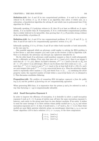 CHAPTER 4. THE RSA SYSTEM 104
Deﬁnition 4.81. Let A and B be two computational problems. A is said to be polytime
reduced to B, written A ≤P B, if there is an algorithm that solves A which uses, as a
subroutine, a hypothetical algorithm for solving B, and which runs in polynomial time if the
algorithm for B does.
Informally speaking, if A polytime reduces to B, then B is at least as diﬃcult as A; equiv-
alently, A is no harder than B. Consequently, if A is a well-studied computational problem
that is widely believed to be intractible, then proving that A ≤P B provides strong evidence
of the intractibility of problem B.
Deﬁnition 4.82. Let A and B be two computational problems. If A ≤P B and B ≤P A,
then A and B are said to be computationally equivalent, written A ≡P B.
Informally speaking, if A ≡P B then A and B are either both tractable or both intractable,
as the case may be.
One possible approach which an adversary could employ to solving the RSA problem is
to ﬁrst factor n, and then compute ϕ(n) and a just as the receiver A did in Algorithm 4.28.
Once a is obtained, the adversary can decrypt any ciphertext intended for A.
On the other hand, if an adversary could somehow compute a, then it could subsequently
factor n eﬃciently as follows. First note that since ab ≡ 1 (mod ϕ(n)), there is an integer k
such that ab − 1 = k · ϕ(n). Hence, by Euler’s theorem, xab−1 ≡ 1 (mod n) for all x ∈
 
∗
n. Let
ab−1 = 2st, where t is an odd integer. Then it can be shown that there exists an i ∈ {1, . . . , s}
such that x2i−1t ≡ ±1 (mod n) and x2it ≡ 1 (mod n) for at least half of all x ∈
 
∗
n; if x and i
are such integers then gcd(x2i−1t −1, n) is a non-trivial factor of n. Thus the adversary simply
needs to repeatedly select random x ∈
 
∗
n and check if an i ∈ {1, . . . , n} satisfying the above
property exists; the expected number of trials before a non-trivial factor of n is obtained is
2. This discussion establishes following.
Proposition 4.83. The problem of computing RSA decryption exponent a from the public
key (n, b) and the problem of factoring nm are computationally equivalent.
When generating RSA keys, it is imperative that the primes p and q be selected in such a
way that factoring n = pq is computationally infeasible.
4.6.2 Small Encryption Exponent b
In order to improve the eﬃciency of encryption, it is desirable to select a small encryption
exponent b such as b = 3. A group of entities may all have the same encryption exponent b,
however, each entity in the group must have its own distinct modulus. If an entity A wishes
to send the same message m to three entities whose public moduli are n1, n2, n3 and whose
encryption exponents are b = 3, then A would send ci = m3 mod ni, for i = 1, 2, 3. Since these
moduli are most likely pairwise relatively prime, an eavesdropper observing c1, c2, c3 can use
Gauss’ algorithm 4.16 to ﬁnd a solution x, 0 ≤ x < n1n2n3, to the three congruences



x ≡ c1 (mod n1)
x ≡ c2 (mod n2)
x ≡ c3 (mod n3).
 