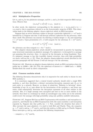 CHAPTER 4. THE RSA SYSTEM 106
4.6.5 Multiplicative Properties
Let m1 and m2 be two plaintexts messages, and let c1 and c2 be their respective RSA encryp-
tions. Observe that
(m1m2)b
≡ mb1
1 mb2
2 ≡ c1c2 (mod n) .
In other words, the ciphertext corresponding to the plaintext m = m1m2 mod n is c =
c1c2 mod n; this is sometimes referred to as the homomorphic property of RSA. This obser-
vation leads to the follwing adaptive chosen-ciphertext attack on RSA encryption.
Suppose that an active adversary wishes to decrypt a particular ciphertext c = mb mod n
intended for A. Suppose also that A will decrypt arbitrary ciphertext for the adversary, other
than c itself. The adversary can conceal c by selecting a random integer x ∈
 
∗
n and computing
¯c = cxb mod n. Upon presentation of ¯c, A will compute for the adversary ¯m = (¯c)a
mod n.
Since
¯m ≡ (¯c)a
≡ ca
xb
a
≡ mx (mod n) ,
the adversary can then compute m = ¯mx−1 mod n.
This adaptive chosen-ciphertext attack should be circumvented in practice by imposing
some structural constraints on plaintext messages. If a ciphertext c is decrypted to a message
not posessing this structure, then c is rejected by the decryptor as being fraudulent. Now,
if a plaintext message m has this (carefully chosen) structure, then with high probability
mx mod n will not for x ∈
 
∗
n. Thus, the adaptive chosen-ciphertext attack described in the
previous paragraph will fail because A will not decrypt ¯c for the adversary.
Exercise 4.86. Illustrate an adaptive chosen-ciphertext attack on RSA encryption where the
public key is (41989 = 199 · 211, 773), the ciphertext of interest is c = 30894 and x = 33333.
Double-check the result by direct computation.
4.6.6 Common modulus attack
The following discussion demonstrates why it is imperative for each entity to choose its own
RSA modulus n.
It is sometimes suggested that a central trusted authority should select a single RSA
modulus n, and then distribute a distinct encryption/decryption exponent pair (bi, ai) to
each entity in a network. However, as shown in subsection “Relation to factoring” above,
knowledge of any (bi, ai) pair allows for the factorization of the modulus n, and hence any
entity could subsequently determine the decryption exponents of all other entities in the
network. Also, if a single message were encrypted and sent to two or more entities in the
network, then there is a technique by which an eavesdropper (any entity not in the network)
could recover the message with high probability using only publicly available information.
Exercise 4.87. Suppose Bob has an RSA Cryptosystem with modulus n and encryption ex-
ponent b1, and Charlie has an RSA Cryptosystem with (the same) modulus n and encryption
exponent b2. Suppose also that gcd(b1, b2) = 1. Now, consider the situation that arises if
Alice encrypts the same plaintext x to send to both Bob and Charlie. Thus, she computes
y1 = xb1 mod n and y2 = xb2 mod n, and then she sends y1 to Bob and y2 to Charlie. Suppose
Oscar intercepts y1 and y2, and performs the following computations.
– compute c1 = b−1
1 mod b2
 
