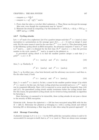 CHAPTER 4. THE RSA SYSTEM 107
– compute c2 = c1·b1−1
b2
– compute x1 = yc1
1 · (yc2
2 )−1
mod n
1. Prove, that the value x1 is in fact Alice’s plaintext, x. Thus, Oscar can decrypt the message
Alice sent, even though the cryptosystem may be “secure”.
2. Illustrate the attack by computing x by this method if n = 18721, b1 = 43, b2 = 7717, y1 =
12677 and y2 = 14702.
4.6.7 Cycling attacks
Let c = mb mod n be a ciphertext. Let k be a positive integer such that cbk
≡ c (mod n); since
encryption is a permutation on the message space {0, 1, . . . , n − 1} such an integer k must
exist. For the same reason it must be the case that cbk−1
≡ m (mod n). This observation leads
to the following cycling attack on RSA encryption. An adversary computes cb mod n, cb2
mod
n, cb3
mod n, . . . until c is obtained for the ﬁrst time. If cbk
(mod n) = c, then the previous
number in the cycle, namely cbk−1
mod n, is equal to the plaintext m.
A generalized cycling attack is to ﬁnd the smallest positive integer u such that f =
gcd(cbu
− c, n) > 1. If
cbu
≡ c (mod p) and cbu
≡ c (mod q) (4.6)
then f = p. Similarily, if
cbu
≡ c (mod p) and cbu
≡ c (mod q) (4.7)
then f = q. In either case, n has been factored, and the adversary can recover a and then m.
On the other hand, if both
cbu
≡ c (mod p) and cbu
≡ c (mod q), (4.8)
then f = n and cbu
≡ c (mod n). In fact, u must be the smallest positive integer k for which
cbk
≡ c (mod n). In this case, the basic cycling attack has succeeded and so m = cbu−1
mod n
can be computed eﬃciently. Since (4.8) is expected to occur much less frequently than (4.6)
and (4.7), the generalized cycling attack usually terminates before the cycling attack does.
For this reason, the generalized cycling attack can be viewed as being essentially an algorithm
for factoring n.
Since factoring n is assumed to be intractible, these cycling attacks do not pose a threat
to the security of RSA encryption.
Exercise 4.88. Assume the ciphertext c = 216 has been encrypted using RSA with the key
K = (221, 5). Determine the plaintext p belonging to c with a cycling attack and without
factoring 221 or determining a. How long does it take when using the general approach?
4.6.8 Message Concealing
A plaintext message m, 0 ≤ m ≤ n − 1 in the RSA public-key encryption scheme is said to be
unconcealed if it encrypts to itself; that is, mb ≡ m (mod n). There are always some messages
 