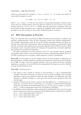 CHAPTER 4. THE RSA SYSTEM 108
which are unconcealed (for example m = 0, m = 1 and m = n − 1). In fact, the number of
unconcealed messages is exactly
(1 + gcd(b − 1, p − 1)) · (1 + gcd(b − 1, q − 1)) .
Since b−1, p−1 and q −1 are all even, the number of unconcealed messages is always at least
9. If p and q are random primes, and if b is chosen at random (or if b is chosen to be a small
number such as b = 3 or b = 216 + 1 = 65537), then the proportion of messages which are
unconcealed by RSA encryption will, in general, be negligibly small, and hence unconcealed
messages do not pose a threat to the security of RSA encryption in practice.
4.7 RSA Encryption in Practice
There are numerous ways of speeding up RSA encryption and decryption in software and
hardware implementations. Some of these techniques include fast modular multiplication,
fast modular exponentiation and the use of the Chinese remainder theorem for faster de-
cryption. Even with these improvements, RSA encryption/decryption is substantially slower
than the commonly used symmetric-key encryption algorithm such as DES. In practice, RSA
encryption is most commonly used for the transport of symmetric-key encryption algorithm
keys and for the encryption of small items.
The RSA cryptosystem has been patented in the U.S. and Canada. Several standards
organizations have written, or are in the process of writing, standards that address the use of
the RSA cryptosystem for encryption, digital signatures, and key establishment.
Note 4.89. (recommended size of the modulus) Given the latest progress in algorithms for
factoring integers, a 512-bit modulus n provides only marginal security from concerted attack.
As of 1996, in order to foil the powerful quadratic sieve and number ﬁeld sieve factoring
algorithms, a modulus n of at least 768 bits is recommended. For long-term security, 1024-bit
or larger moduli should be used.
Note 4.90. (selecting primes)
1. The primes p and q should be selected so that factoring n = pq is computationally
infeasible. The major restriction to p and q in order to avoid the elliptic curve factoring
algorithm is that p and q should be about the same bitlength, and suﬃcently large. For
example, if a 1024-bit modulus n is to be used, then each of p and q should be about 512
bits in length.
2. Another restriction on the primes p and q is that the diﬀerence p − q should not be too
small. If p − q is small, then p ≈ q and hence p ≈
√
n. Thus, n could be factored eﬃcently
simply by trial division by all odd integers close to
√
n. If p and q are chosen at random,
then p − q will be appropriately large with overwhelming probability.
3. In addition to these restrictions, many authors have recommended that p and q be strong
primes. A prime p is said to be strong prime iﬀ the following three conditions are satisﬁed:
(a) p − 1 has a large prime factor, denoted r;
(b) p + 1 has a large prime factor; and
(c) r − 1 has a large prime factor.
 