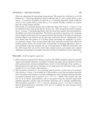 CHAPTER 4. THE RSA SYSTEM 109
There are algorithms for generating strong primes. The reason for condition (a) is to foil
Pollard’s p − 1 factoring algorithm which is eﬃcient only if n has a prime factor p such
that p − 1 is smooth. Condition (b) foils the p + 1 factoring algorithm, which is eﬃcient
only if n has a prime factor p such that p + 1 is smooth. Finally, condition (c) ensures
that the cycling attacks will fail.
If the prime p is randomly chosen and is suﬃcently large, then both p − 1 and p + 1 can
be expected to have large prime factors. In any case, while strong primes protect against
the p − 1 and p + 1 factoring algorithms, they do not protect against their generalization,
the elliptic curve factoring algorithm. The latter is successful in factoring n if a randomly
chosen number of the same size as p (more precisely, this number is the order of a randomly
selected elliptic curve deﬁned over
 
p) has only small prime factors. Additionally, it has
been shown that the chances of a cycling attack succeeding are negligible if p and q
are randomly chosen. Thus, strong primes oﬀer little protection beyond that oﬀered by
random primes. Given the current state of knowledge of factoring algorithms, there is
no compelling reason for requiring the use of strong primes in RSA key generation. On
the other hand, they are no less secure than random primes, and require only minimal
additional running time to compute; thus there is little real additional cost in using them.
Note 4.91. (small encryption exponents)
1. If the encryption exponent b is chosen at random, then RSA encryption using the repeated
square-and-multiply algorithm 4.13 takes k modular squarings and an expected k/2 (less
with optimizations) modular multiplications, where k is the bitlength of the modulus n.
Encryption can be sped up by selecting b to be small and/or by selecting b with a small
number of 1’s in it’s binary representation.
2. The encryption exponent b = 3 is commonly used in practice; in this case, it is necessary
that neither p−1 nor q−1 be divisible by 3. This results in a very fast encryption operation
since encryption only requires 1 modular multiplication and 1 modular squaring. Another
encryption exponent used in practice is b = 216 + 1 = 65537. This number has only
two 1’s in its binary representation, and so encryption using the repeated square-and-
multiply algorithm requires only 16 modular squarings and 1 modular multiplication.
The encryption exponent b = 216 + 1 has the advantage over b = 3 in that it resists the
kind of attack discussed in subsection 4.6.2, since it is unlikely the same message will be
sent to 216 + 1 recipients.
 