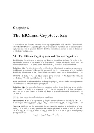 Chapter 5
The ElGamal Cryptosystem
In this chapter, we look at a diﬀerent public-key cryptosystem. The ElGamal Cryptosystem
is based on the Discrete Logarithm problem, which plays an important role in numerous cryp-
tographic protocols in practice. Thus we devote a considerable amount of time to discussion
of this important problem.
5.1 The ElGamal Cryptosystem and Discrete Logarithms
The ElGamal Cryptosystem is based on the Discrete Logarithm problem. We begin by de-
scribing this problem in the setting of a ﬁnite ﬁeld
 
p, where p is prime. Recall that the
multiplicative group
 
∗
p is cyclic, and a generator of
 
∗
p is called a primitive element.
Deﬁnition 5.1. The discrete logarithm problem is the following: given a prime p, a generator
α of
 
∗
p, and an element β ∈
 
∗
p, ﬁnd the integer a, 0 ≤ a ≤ p − 2, such that αa ≡ β (mod p).
The integer a is denoted by logα β and called the discrete logarithm of β to the base α.
Example 5.1. Let p = 97. Then
 
∗
97 is a cyclic group of order n = 96. A generator of
 
∗
97 is
α = 5. Since 532 ≡ 35 (mod 97), log5 35 = 32 in
 
∗
97.
There is no reason to restrict ourselves to the cyclic group
 
p. Instead of this we can generalize
the problem to an arbitrary ﬁnite cyclic group.
Deﬁnition 5.2. The generalized discrete logarithm problem is the following: given a ﬁnite
cyclic group G of order n, a generator α of G, and an element β ∈ G, ﬁnd the integer
a, 0 ≤ a ≤ n − 1, such that αa ≡ β (mod n). Again, a is called the discrete logarithm of β to
the base α.
Here are some simple facts about discrete logarithms.
Proposition 5.3. Let α be a generator of a cyclic group G of order n, and let β, γ ∈ G. Let s
be an integer. Then logα(βγ) = (logα β + logα γ) mod n and logα (βs) = s logα β mod n.
Note 5.4. (diﬃculty of the generalized discrete logarithm problem is independent of gen-
erator) Let α and γ be two generators of a cyclic group G of order n, and let β ∈ G.
Let x = logα β, y = logγ β and z = logα γ. Then αx = β = γy = (αz)y
. Consequently
x = zy mod n and
logγ β = (logα β) (logα γ)−1
mod n .
 