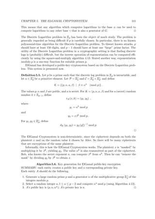 CHAPTER 5. THE ELGAMAL CRYPTOSYSTEM 111
This means that any algorithm which computes logarithms to the base α can be used to
compute logarithms to any other base γ that is also a generator of G.
The Discrete Logarithm problem in
 
p has been the object of much study. The problem is
generally regarded as being diﬃcult if p is carefully chosen. In particular, there is no known
polynomial-time algorithm for the Discrete Logarithm problem. To thwart known attacks, p
should have at least 150 digits, and p − 1 should have at least one “large” prime factor. The
utility of the Discrete Logarithm problem in a cryptographic setting is that ﬁnding discrete
logs is (probably) diﬃcult, but the inverse operation of exponentiation can be computed eﬃ-
ciently by using the square-and-multiply algorithm 4.13. Stated another way, exponentiation
modulo p is a one-way function for suitable primes p.
ElGamal has developed a public-key cryptosystem based on the Discrete Logarithm prob-
lem. This system is presented now.
Deﬁnition 5.5. Let p be a prime such that the discrete log problem in
 
p is intractable, and
let α ∈
 
∗
p be a primitive element. Let P =
 
∗
p and C =
 
∗
p ×
 
∗
p, and deﬁne
K = {(p, α, a, β) | β ≡ αa
(mod p)} .
The values p, α and β are public, and a is secret. For K = (p, α, a, β) and for a (secret) random
number k ∈
 
p−1, deﬁne
eK(x, k) = (y1, y2) ,
where
y1 = αk
mod p
and
y2 = xβk
mod p .
For y1, y2 ∈
 
∗
p, deﬁne
dK (y1, y2) = y2 (ya
1)−1
mod p.
The ElGamal Cryptosystem is non-deterministic, since the ciphertext depends on both the
plaintext x and on the random value k chosen by Alice. So there will be many ciphertexts
that are encryptions of the same plaintext.
Informally, this is how the ElGamal Cryptosystem works. The plaintext x is “masked” by
multiplying it by βk, yielding y2. The value αk is also transmitted as part of the ciphertext.
Bob, who knows the secret exponent a, can compute βk from αk. Then he can “remove the
mask” by dividing y2 by βk to obtain x.
Algorithm 5.6. Key generation for ElGamal public-key encryption
SUMMARY: each entity creates a public key and a corresponding private key.
Each entity A should do the following.
1. Generate a large random prime p and a generator α of the multiplicative group
 
∗
p of the
integers modulo p.
2. Select a random integer a, 1 ≤ a ≤ p − 2 and compute αa mod p (using Algorithm 4.13).
3. A’s public key is (p, α, αa); A’s private key is a.
 