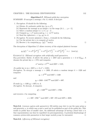CHAPTER 5. THE ELGAMAL CRYPTOSYSTEM 112
Algorithm 5.7. ElGamal public-key encryption
SUMMARY: B encrypts a message x for A, which A decrypts
1. Encryption. B should do the following:
(a) Obtain A’s authentic public key p, α, αk .
(b) Represent the message as an integer x in the range {0, 1, . . . , p − 1}.
(c) Select a random integer k, 1 ≤ k ≤ p − 2.
(d) Compute y1 = αk mod p and y2 = x · (αa)k
mod p.
(e) Send the ciphertext c = (y1, y2) to A.
2. Decryption. To recover plaintext x from c, A should do the following.
(a) Use the private key a to compute ya
1 mod p.
(b) Recover x by computing y2 · (ya
1)−1
mod p.
The decryption of Algorithm 5.7 allows recovery of the original plaintext because
y2 (ya
1 )−1
≡ xβk
αka
−1
≡ xβk
(αa
)k
−1
≡ xβk
βk
−1
≡ x (mod p).
Example 5.2. ElGamal encryption with artiﬁcially small parameters.
Key generation. Entity A selects the prime p = 2357 and a generator α = 2 of
 
∗
2357. A
chooses the private key a = 1751 and computes
αa
mod p = 21751
mod 2357 = 1185.
A’s public key is (p = 2357, α = 2, αa = 1185).
Encryption. To encrypt a message x = 2035, B selects a random integer k = 1520 and
computes
y1 = 21520
mod 2357 = 1430
and
y2 = 2035 · 11851520
mod 2357 = 697.
B sends (y1 = 1430, y2 = 697) to A.
Decryption. To decrypt, A computes
ya
1 = 14301751
mod 2357 = 1760,
and recovers x by computing
x = 697 · 1760−1
mod 2357 = 697 · 872 mod 2375 = 2035.
Note 5.8. (common system-wide parameters) All entities may elect to use the same prime p
and generator α, in which case p and α need not be published as part of the public key. This
results in public keys of smaller sizes. An additional advantage of having a ﬁxed base α is
that exponentiation can then be expedited via precomputations. A potential disadvantage of
common system-wide parameters is that larger moduli p may be warranted.
Note 5.9. (eﬃciency of ElGamal encryption)
 