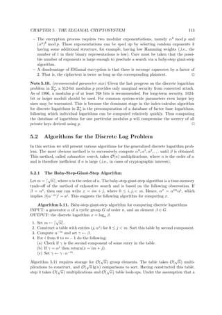 CHAPTER 5. THE ELGAMAL CRYPTOSYSTEM 113
– The encryption process requires two modular exponentiations, namely αk mod p and
(αa)k
mod p. These exponentiations can be sped up by selecting random exponents k
having some additional structure, for example, having low Hamming weights (,i.e., the
number of 1 in their binary representations is low). Care must be taken that the possi-
ble number of exponents is large enough to preclude a search via a baby-step giant-step
algorithm.
– A disadvantage of ElGamal encryption is that there is message expansion by a factor of
2. That is, the ciphertext is twice as long as the corresponding plaintext.
Note 5.10. (recommended parameter size) Given the last progress on the discrete logarithm
problem in
 
∗
p, a 512-bit modulus p provides only marginal security from concerted attack.
As of 1996, a modulus p of at least 768 bits is recommended. For long-term security, 1024-
bit or larger moduli should be used. For common system-wide parameters even larger key
sizes may be warranted. This is because the dominant stage in the index-calculus algorithm
for discrete logarithms in
 
∗
p is the precomputation of a database of factor base logarithms,
following which individual logarithms can be computed relatively quickly. Thus computing
the database of logarithms for one particular modulus p will compromise the secrecy of all
private keys derived using p.
5.2 Algorithms for the Discrete Log Problem
In this section we will present various algorithms for the generalized discrete logarithm prob-
lem. The most obvious method is to successively compute α0, α1, α2, . . . until β is obtained.
This method, called exhaustive search, takes O(n) multiplications, where n is the order of α
and is therefore ineﬃcient if n is large (,i.e., in cases of cryptographic interest).
5.2.1 The Baby-Step-Giant-Step Algorithm
Let m =
√
n , where n is the order of α. The baby-step giant-step algorithm is a time-memory
trade-oﬀ of the method of exhaustive search and is based on the following observation. If
β = αx, then one can write x = im + j, where 0 ≤ i, j, < m. Hence, αx = αimαj, which
implies β(α−m)i = aj. This suggests the following algorithm for computing x.
Algorithm 5.11. Baby-step giant-step algorithm for computing discrete logarithms
INPUT: a generator α of a cyclic group G of order n, and an element β ∈ G.
OUTPUT: the discrete logarithm x = logα β.
1. Set m ←
√
n .
2. Construct a table with entries (j, αj) for 0 ≤ j < m. Sort this table by second component.
3. Compute α−m and set γ ← β.
4. For i from 0 to m − 1 do the following:
(a) Check if γ is the second component of some entry in the table.
(b) If γ = αj then return(x = im + j).
(c) Set γ ← γ · α−m.
Algorithm 5.11 requires storage for O(
√
n) group elements. The table takes O(
√
n) multi-
plications to construct, and O(
√
n lg n) comparisons to sort. Having constructed this table,
step 4 takes O(
√
n) multiplications and O(
√
n) table look-ups. Under the assumption that a
 