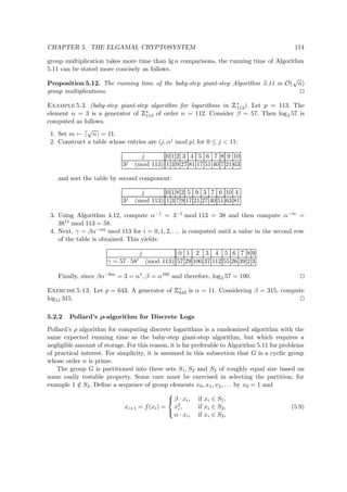 CHAPTER 5. THE ELGAMAL CRYPTOSYSTEM 114
group multiplication takes more time than lg n comparisons, the running time of Algorithm
5.11 can be stated more concisely as follows.
Proposition 5.12. The running time of the baby-step giant-step Algorithm 5.11 is O(
√
n)
group multiplications.
Example 5.3. (baby-step giant-step algorithm for logarithms in
 
∗
113). Let p = 113. The
element α = 3 is a generator of
 
∗
113 of order n = 112. Consider β = 57. Then log3 57 is
computed as follows.
1. Set m ←
√
n = 11.
2. Construct a table whose entries are (j, αj mod p) for 0 ≤ j < 11:
j 0 1 2 3 4 5 6 7 8 9 10
3j (mod 113) 1 3 9 27 81 17 51 40 7 21 63
and sort the table by second component:
j 0 1 8 2 5 9 3 7 6 10 4
3j (mod 113) 1 3 7 9 17 21 27 40 51 63 81
3. Using Algorithm 4.12, compute α−1 = 3−1 mod 113 = 38 and then compute α−m =
3811 mod 113 = 58.
4. Next, γ = βα−mi mod 113 for i = 0, 1, 2, . . . is computed until a value in the second row
of the table is obtained. This yields:
j 0 1 2 3 4 5 6 7 8 9
γ = 57 · 58i (mod 113) 57 29 100 37 112 55 26 39 2 3
Finally, since βα−9m = 3 = α1, β = α100 and therefore, log3 57 = 100.
Exercise 5.13. Let p = 643. A generator of
 
∗
643 is α = 11. Considering β = 315, compute
log11 315.
5.2.2 Pollard’s ρ-algorithm for Discrete Logs
Pollard’s ρ algorithm for computing discrete logarithms is a randomized algorithm with the
same expected running time as the baby-step giant-step algorithm, but which requires a
negligible amount of storage. For this reason, it is far preferable to Algorithm 5.11 for problems
of practical interest. For simplicity, it is assumed in this subsection that G is a cyclic group
whose order n is prime.
The group G is partitioned into three sets S1, S2 and S3 of roughly equal size based on
some easily testable property. Some care must be exercised in selecting the partition; for
example 1 /∈ S2. Deﬁne a sequence of group elements x0, x1, x2, . . . by x0 = 1 and
xi+1 = f(xi) =



β · xi, if xi ∈ S1,
x2
i , if xi ∈ S2,
α · xi, if xi ∈ S3,
(5.9)
 