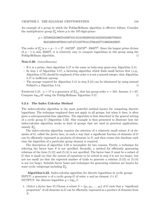 CHAPTER 5. THE ELGAMAL CRYPTOSYSTEM 118
An example of a group in which the Pohlig-Hellman algorithm is eﬀective follows. Consider
the multiplicative group
 
∗
p where p is the 107-digit-prime:
p = 227088231986781039743145181950291021585250524967592855
96453269189798311427475159776411276642277139650833937.
The order of
 
∗
p is n = p − 1 = 24 · 1047298 · 2247378 · 3503774. Since the largest prime divisor
of p − 1 is only 350377, it is relatively easy to compute logarithms in this group using the
Pohlig-Hellman algorithm.
Note 5.20. (miscellaneous)
– If n is a prime, then algorithm 5.17 is the same as baby-step giant-step Algorithm 5.11.
– In step 1 of Algorithm 5.17, a factoring algorithm which ﬁnds small factors ﬁrst (,e.g.,
Algorithm 4.72) should be employed; if the order n is not a smooth integer, then Algorithm
5.17 is ineﬃcient anyway.
– The storage required for Algorithm 5.11 in step 2.(d) can be eliminated by using instead
Pollard’s ρ Algorithm 5.14.
Exercise 5.21. α = 17 is a generator of
 
∗
311 that has group order n = 310. Assume β = 67.
Compute log17 67 using the Pohlig-Hellman Algorithm 5.17.
5.2.4 The Index Calculus Method
The index-calculus algorithm is the most powerful method known for computing discrete
logarithms. The technique employed does not apply to all groups, but when it does, it often
gives a subexponential-time algorithm. The algorithm is ﬁrst described in the general setting
of a cyclic group G (Algorithm 5.22). One example is then presented to illustrate how the
index-calculus algorithm works in kind of groups that are used in practical applications,
namely
 
∗
p.
The index-calculus algorithm requires the selection of a relatively small subset S of ele-
ments of G, called the factor base, in such a way that a signiﬁcant fraction of elements of G
can be eﬃciently expressed as products of elements in S, and then reuses this database each
time the logarithm of a particular group element is required.
The description of algorithm 5.22 is incomplete for two reasons. Firstly, a technique for
selecting the factor base S is not speciﬁed. Secondly, a method for eﬃciently generating
relations of the form (5.12) and (5.14) is not speciﬁed. The factor base S must be a subset of
G that is small (so that the system of equations to be solved in step 3 is not too large), but
not too small (so that the expected number of trials to generate a relation (5.12) or (5.14)
is not too large). Suitable factor bases and techniques for generating relations are known for
some cyclic subgroups including
 
∗
p.
Algorithm 5.22. Index-calculus algorithm for discrete logarithms in cyclic groups
INPUT: a generator α of a cyclic group G of order n and an element β ∈ G
OUTPUT: the discrete logarithm y = logα β.
1. (Select a factor base S) Choose a subset S = {p1, p2, . . . , pt} of G such that a “signiﬁcant
proportion” of all elements in G can be eﬃciently expressed as a product of elements from
S.
 