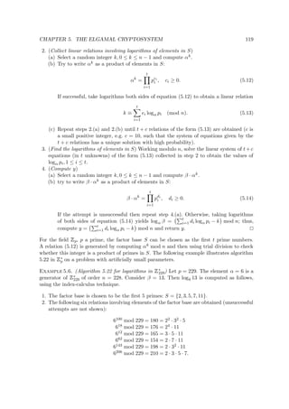 CHAPTER 5. THE ELGAMAL CRYPTOSYSTEM 119
2. (Collect linear relations involving logarithms of elements in S)
(a) Select a random integer k, 0 ≤ k ≤ n − 1 and compute αk.
(b) Try to write αk as a product of elements in S:
αk
=
t
i=1
pei
i , ci ≥ 0. (5.12)
If successful, take logarithms both sides of equation (5.12) to obtain a linear relation
k ≡
t
i=1
ei logα pi (mod n). (5.13)
(c) Repeat steps 2.(a) and 2.(b) until t + c relations of the form (5.13) are obtained (c is
a small positive integer, e.g. c = 10, such that the system of equations given by the
t + c relations has a unique solution with high probability).
3. (Find the logarithms of elements in S) Working modulo n, solve the linear system of t+c
equations (in t unknowns) of the form (5.13) collected in step 2 to obtain the values of
logα pi, 1 ≤ i ≤ t.
4. (Compute y)
(a) Select a random integer k, 0 ≤ k ≤ n − 1 and compute β · αk.
(b) try to write β · αk as a product of elements in S:
β · αk
=
t
i=1
pdi
i , di ≥ 0. (5.14)
If the attempt is unsuccessful then repeat step 4.(a). Otherwise, taking logarithms
of both sides of equation (5.14) yields logα β = t
i=1 di logα pi − k mod n; thus,
compute y = t
i=1 di logα pi − k mod n and return y.
For the ﬁeld
 
p, p a prime, the factor base S can be chosen as the ﬁrst t prime numbers.
A relation (5.12) is generated by computing αk mod n and then using trial division to check
whether this integer is a product of primes in S. The following example illustrates algorithm
5.22 in
 
∗
p on a problem with artiﬁcially small parameters.
Example 5.6. (Algorithm 5.22 for logarithms in
 
∗
229) Let p = 229. The element α = 6 is a
generator of
 
∗
229 of order n = 228. Consider β = 13. Then log6 13 is computed as follows,
using the index-calculus technique.
1. The factor base is chosen to be the ﬁrst 5 primes: S = {2, 3, 5, 7, 11}.
2. The following six relations involving elements of the factor base are obtained (unsuccessful
attempts are not shown):
6100 mod 229 = 180 = 22 · 32 · 5
618 mod 229 = 176 = 24 · 11
612 mod 229 = 165 = 3 · 5 · 11
662 mod 229 = 154 = 2 · 7 · 11
6143 mod 229 = 198 = 2 · 32 · 11
6206 mod 229 = 210 = 2 · 3 · 5 · 7.
 