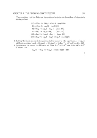 CHAPTER 5. THE ELGAMAL CRYPTOSYSTEM 120
These relations yield the following six equations involving the logarithms of elements in
the factor base:
100 ≡ 2 log6 2 + 2 log6 3 + log6 5 (mod 228)
18 ≡ 4 log6 2 + log6 11 (mod 228)
12 ≡ log6 3 + log6 5 + log6 11 (mod 228)
62 ≡ log6 2 + log6 7 + log6 11 (mod 228)
143 ≡ log6 2 + 2 log6 3 + log6 11 (mod 228)
206 ≡ log6 2 + log6 3 + log6 5 + log6 7 (mod 228).
3. Solving the linear system of six equations in ﬁve unknowns (the logarithms xi = log6 pi)
yields the solutions log6 2 = 21, log6 3 = 208, log6 5 = 98, log6 7 = 107 and log6 11 = 162.
4. Suppose that the integer k = 77 is selected. Since β · αk = 13 · 677 mod 229 = 147 = 3 · 72,
it follows that
log6 13 = (log6 3 + 2 log6 7 − 77) mod 228 = 117.
 