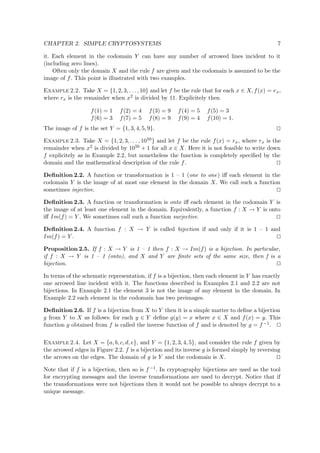 CHAPTER 2. SIMPLE CRYPTOSYSTEMS 7
it. Each element in the codomain Y can have any number of arrowed lines incident to it
(including zero lines).
Often only the domain X and the rule f are given and the codomain is assumed to be the
image of f. This point is illustrated with two examples.
Example 2.2. Take X = {1, 2, 3, . . . , 10} and let f be the rule that for each x ∈ X, f(x) = rx,
where rx is the remainder when x2 is divided by 11. Explicitely then
f(1) = 1 f(2) = 4 f(3) = 9 f(4) = 5 f(5) = 3
f(6) = 3 f(7) = 5 f(8) = 9 f(9) = 4 f(10) = 1.
The image of f is the set Y = {1, 3, 4, 5, 9}.
Example 2.3. Take X = {1, 2, 3, . . . , 1050} and let f be the rule f(x) = rx, where rx is the
remainder when x2 is divided by 1050 + 1 for all x ∈ X. Here it is not feasible to write down
f explicitely as in Example 2.2, but nonetheless the function is completely speciﬁed by the
domain and the mathematical description of the rule f.
Deﬁnition 2.2. A function or transformation is 1 – 1 (one to one) iﬀ each element in the
codomain Y is the image of at most one element in the domain X. We call such a function
sometimes injective.
Deﬁnition 2.3. A function or transformation is onto iﬀ each element in the codomain Y is
the image of at least one element in the domain. Equivalently, a function f : X → Y is onto
iﬀ Im(f) = Y . We sometimes call such a function surjective.
Deﬁnition 2.4. A function f : X → Y is called bijection if and only if it is 1 – 1 and
Im(f) = Y .
Proposition 2.5. If f : X → Y is 1 – 1 then f : X → Im(f) is a bijection. In particular,
if f : X → Y is 1 – 1 (onto), and X and Y are ﬁnite sets of the same size, then f is a
bijection.
In terms of the schematic representation, if f is a bijection, then each element in Y has exactly
one arrowed line incident with it. The functions described in Examples 2.1 and 2.2 are not
bijections. In Example 2.1 the element 3 is not the image of any element in the domain. In
Example 2.2 each element in the codomain has two preimages.
Deﬁnition 2.6. If f is a bijection from X to Y then it is a simple matter to deﬁne a bijection
g from Y to X as follows: for each y ∈ Y deﬁne g(y) = x where x ∈ X and f(x) = y. This
function g obtained from f is called the inverse function of f and is denoted by g = f −1.
Example 2.4. Let X = {a, b, c, d, e}, and Y = {1, 2, 3, 4, 5}, and consider the rule f given by
the arrowed edges in Figure 2.2. f is a bijection and its inverse g is formed simply by reversing
the arrows on the edges. The domain of g is Y and the codomain is X.
Note that if f is a bijection, then so is f−1. In cryptography bijections are used as the tool
for encrypting messages and the inverse transformations are used to decrypt. Notice that if
the transformations were not bijections then it would not be possible to always decrypt to a
unique message.
 