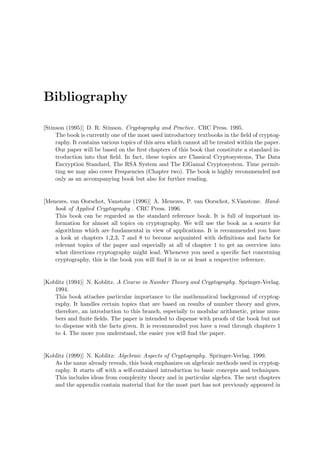 Bibliography
[Stinson (1995)] D. R. Stinson. Cryptography and Practice. CRC Press. 1995.
The book is currently one of the most used introductory textbooks in the ﬁeld of cryptog-
raphy. It contains various topics of this area which cannot all be treated within the paper.
Our paper will be based on the ﬁrst chapters of this book that constitute a standard in-
troduction into that ﬁeld. In fact, these topics are Classical Cryptosystems, The Data
Encryption Standard, The RSA System and The ElGamal Cryptosystem. Time permit-
ting we may also cover Frequencies (Chapter two). The book is highly recommended not
only as an accompanying book but also for further reading.
[Menezes, van Oorschot, Vanstone (1996)] A. Menezes, P. van Oorschot, S.Vanstone. Hand-
book of Applied Cryptography . CRC Press. 1996.
This book can be regarded as the standard reference book. It is full of important in-
formation for almost all topics on cryptography. We will use the book as a source for
algorithms which are fundamental in view of applications. It is recommended you have
a look at chapters 1,2,3, 7 and 8 to become acquainted with deﬁnitions and facts for
relevant topics of the paper and especially at all of chapter 1 to get an overview into
what directions cryptography might lead. Whenever you need a speciﬁc fact concerning
cryptography, this is the book you will ﬁnd it in or at least a respective reference.
[Koblitz (1994)] N. Koblitz. A Course in Number Theory and Cryptography. Springer-Verlag.
1994.
This book attaches particular importance to the mathematical background of cryptog-
raphy. It handles certain topics that are based on results of number theory and gives,
therefore, an introduction to this branch, especially to modular arithmetic, prime num-
bers and ﬁnite ﬁelds. The paper is intended to dispense with proofs of the book but not
to dispense with the facts given. It is recommended you have a read through chapters 1
to 4. The more you understand, the easier you will ﬁnd the paper.
[Koblitz (1999)] N. Koblitz: Algebraic Aspects of Cryptography. Springer-Verlag. 1999.
As the name already reveals, this book emphasizes on algebraic methods used in cryptog-
raphy. It starts oﬀ with a self-contained introduction to basic concepts and techniques.
This includes ideas from complexity theory and in particular algebra. The next chapters
and the appendix contain material that for the most part has not previously appeared in
 