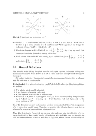 CHAPTER 2. SIMPLE CRYPTOSYSTEMS 8
f
X Y
a
b
c
d
e
1
2
3
4
5
XY
a
b
c
d
e
1
2
3
4
5
g
Fig. 2.2. A bijection f and its inverse g = f−1
Exercise 2.7. 1. Consider the function f :   →   with   x → 2x ∈   . What kind of
function is f in terms of onto, 1–to–1 and bijection? What happens, if we change the
codomain of this f to 2  = {0, 2, 4, 6, 8, . . .}?
2. Why is the function g :
 
→   with
 
x →
2x , if x ≥ 0
3|x| , if x < 0
1–to–1, but not onto? How
can the codomain be changed to make g a bijection?
3. What can be said about the functions h1, h2 :
 
→   with h1(x) =
2x , if x ≥ 0
2|x| + 1 , if x < 0
and h2(x) =
2x , if x ≥ 0
2|x| − 1 , if x < 0
?
2.2 General Deﬁnitions
The scientiﬁc study of any discipline must be built upon rigorous deﬁnitions arising from
fundamental concepts. What follows is a list of terms and basic concepts used throughout
this paper.
We begin with the very fundamental concept of a cryptosystem which decribes in a formal
way the main goal of cryptography.
Deﬁnition 2.8. A cryptosystem is a ﬁve-tupel (P, C, K, E, D), where the following conditions
are satisﬁed
1. P is a ﬁnite set of possible plaintexts
2. C is a ﬁnite set of possible ciphertexts
3. K, the keyspace, is a ﬁnite set of possible keys
4. For each K ∈ K, there is an encryption rule eK ∈ E and a corresponding decryption rule
dK ∈ D. Each eK : P → C and dK : C → P are functions such that dK(eK(x)) = x for
every plaintext x ∈ P.
Since this deﬁnition uses very mathematical notation we explain what the certain components
of a cryptosystem should mean. Therefore we consider the following ﬁgure which gives a
schema of a two-party communication using enryption.
Note 2.9. Referring to Figure 2.3, we can now informally say what the objective of cryp-
tography should be. Two people, usually referred to as Alice and Bob, want to communicate
over an insecure channel in such a way that an opponent, Oscar, cannot understand what
 