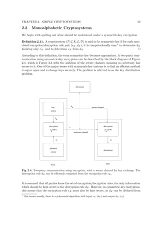 CHAPTER 2. SIMPLE CRYPTOSYSTEMS 10
2.3 Monoalphabetic Cryptosystems
We begin with spelling out what should be understood under a symmetric-key encryption.
Deﬁnition 2.11. A cryptosystem (P, C, K, E, D) is said to be symmetric-key if for each asso-
ciated enryption/decryption rule pair (eK, dK), it is computationally easy1 to determine dK
knowing only eK, and to determine eK from dK.
According to this deﬁnition, the term symmetric-key becomes appropriate. A two-party com-
munication using symmetric-key encryption can be described by the block diagram of Figure
2.4, which is Figure 2.3 with the addition of the secure channel, meaning no adversary has
access to it. One of the major issues with symmetric-key systems is to ﬁnd an eﬃcient method
to agree upon and exchange keys securely. The problem is referred to as the key distribution
problem.
d
k
e
k
Adversary
secure channel
Alice
unsecure channel
cencryption
plaintext
source
m
key
source
m
destination
decryption
d (c)=m
Bob
k
e (m)=c
k
Fig. 2.4. Two-party communication using encryption, with a secure channel for key exchange. The
descryption rule dK can be eﬃcently computed from the encryption rule eK.
It is assumed that all parties know the set of encryption/decryption rules, the only information
which should be kept secret is the decryption rule dK. However, in symmetric-key encryption,
this means that the encryption rule eK must also be kept secret, as dK can be deduced from
1
this means usually, there is a polynomial algorithm with input eK (dK) and output dK (ek)
 