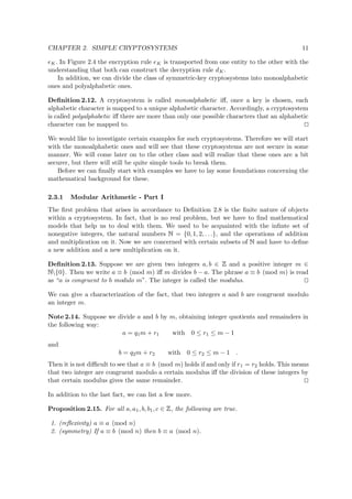 CHAPTER 2. SIMPLE CRYPTOSYSTEMS 11
eK. In Figure 2.4 the encryption rule eK is transported from one entity to the other with the
understanding that both can construct the decryption rule dK.
In addition, we can divide the class of symmetric-key cryptosystems into monoalphabetic
ones and polyalphabetic ones.
Deﬁnition 2.12. A cryptosystem is called monoalphabetic iﬀ, once a key is chosen, each
alphabetic character is mapped to a unique alphabetic character. Accordingly, a cryptosystem
is called polyalphabetic iﬀ there are more than only one possible characters that an alphabetic
character can be mapped to.
We would like to investigate certain examples for such cryptosystems. Therefore we will start
with the monoalphabetic ones and will see that these cryptosystems are not secure in some
manner. We will come later on to the other class and will realize that these ones are a bit
securer, but there will still be quite simple tools to break them.
Before we can ﬁnally start with examples we have to lay some foundations concerning the
mathematical background for these.
2.3.1 Modular Arithmetic - Part I
The ﬁrst problem that arises in accordance to Deﬁnition 2.8 is the ﬁnite nature of objects
within a cryptosystem. In fact, that is no real problem, but we have to ﬁnd mathematical
models that help us to deal with them. We used to be acquainted with the inﬁnte set of
nonegative integers, the natural numbers   = {0, 1, 2, . . .}, and the operations of addition
and multiplication on it. Now we are concerned with certain subsets of   and have to deﬁne
a new addition and a new multiplication on it.
Deﬁnition 2.13. Suppose we are given two integers a, b ∈
 
and a positive integer m ∈
  {0}. Then we write a ≡ b (mod m) iﬀ m divides b − a. The phrase a ≡ b (mod m) is read
as “a is congruent to b modulo m”. The integer is called the modulus.
We can give a characterization of the fact, that two integers a and b are congruent modulo
an integer m.
Note 2.14. Suppose we divide a and b by m, obtaining integer quotients and remainders in
the following way:
a = q1m + r1 with 0 ≤ r1 ≤ m − 1
and
b = q2m + r2 with 0 ≤ r2 ≤ m − 1 .
Then it is not diﬃcult to see that a ≡ b (mod m) holds if and only if r1 = r2 holds. This means
that two integer are congruent modulo a certain modulus iﬀ the division of these integers by
that certain modulus gives the same remainder.
In addition to the last fact, we can list a few more.
Proposition 2.15. For all a, a1, b, b1, c ∈
 
, the following are true.
1. (reﬂexivity) a ≡ a (mod n)
2. (symmetry) If a ≡ b (mod n) then b ≡ a (mod n).
 