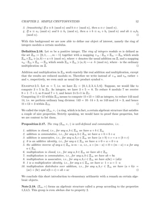 CHAPTER 2. SIMPLE CRYPTOSYSTEMS 12
3. (transitivity) If a ≡ b (mod n) and b ≡ c (mod n), then a ≡ c (mod n).
4. If a ≡ a1 (mod n) and b ≡ b1 (mod n), then a + b ≡ a1 + b1 (mod n) and ab ≡ a1b1
(mod n).
With this background we are now able to deﬁne our object of interest, namely the ring of
integers modulo a certain modulus.
Deﬁnition 2.16. Let m be a positive integer. The ring of integers modulo m is deﬁned as
the set
 
m := {0, 1, . . . , m − 1} together with a mapping +m :
 
m ×
 
m →
 
m which sends
 
m ×
 
m (a, b) → a+b (mod m), where + denotes the usual addition on
 
, and a mapping
∗m :
 
m ×
 
m →
 
m which sends
 
m ×
 
m (a, b) → a · b (mod m), where · is the ordinary
multiplication on
 
.
Addition and multiplication in
 
m work exactely like real addition and multiplication, except
that the results are reduced modulo m. Therefore we write instead of +m and ∗m rather +
and ∗, respectively, we even omit as usual the product symbol ∗.
Example 2.5. Let m = 7, i.e. we have
 
7 = {0, 1, 2, 3, 4, 5, 6}. Suppose, we would like to
compute 3 + 5 in
 
7. As integers, we have 3 + 5 = 8. To reduce 8 modulo 7 we receive
8 = 1 · 7 + 1, so 8 mod 7 = 1, and hence 3+5=1 in
 
7.
Computing 11∗13 within
 
14 means to compute 11∗13 = 143 as integers, to reduce 143 mod
14, i.e. we perform ordinary long division: 143 = 10 · 14 + 3, so 143 mod 14 = 3, and hence
11 ∗ 13 = 3 within
 
14.
We called the triple (
 
m, +, ·) a ring, which is in fact, a certain algebraic structure that satisﬁes
a couple of nice properties. Strictly speaking, we would have to proof these properties, but
we are content to list them.
Proposition 2.17. The ring (
 
m, +, ·) is well-deﬁnied and commutative, i.e.
1. addition is closed, i.e., for any a, b ∈
 
m we have a + b ∈
 
m
2. addition is commutative, i.e., for any a, b ∈
 
m we have a + b = b + a
3. addition is associative, i.e., for any a, b, c ∈
 
m we have (a + b) + c = a + (b + c)
4. 0 is an additive identity, i.e., for any a ∈
 
m we have a + 0 = a = 0 + a
5. the additive inverse of any a ∈
 
m is m − a, i.e., a + (m − a) = 0 = (m − a) + a for any
a ∈
 
m
6. multiplication is closed, i.e., for any a, b ∈
 
m we have ab ∈
 
m
7. multiplication is commutative, i.e., for any a, b ∈
 
m we have ab = ba
8. multiplication is associative, i.e., for any a, b, c ∈
 
m we have a(bc) = (ab)c
9. 1 is a multiplicative identity, i.e., for any a ∈
 
m we have a · 1 = a = 1 · a
10. multiplication distributes over addition, i.e., for any a, b, c ∈
 
m we have (a + b)c =
(ac) + (bc) and a(b + c) = ab + ac
We conclude this short introduction to elementary arithmetic with a remark on certain alge-
braic objects.
Note 2.18. (
 
m, +) forms an algebraic structure called a group according to the properties
1,3,4,5. This group is even abelian due to property 2.
 