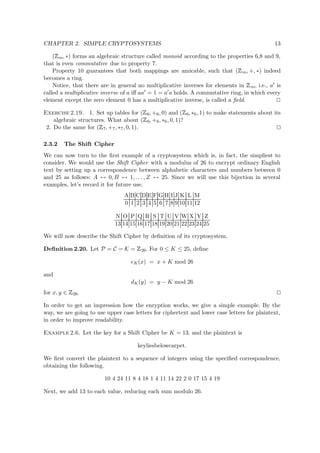 CHAPTER 2. SIMPLE CRYPTOSYSTEMS 13
(
 
m, ∗) forms an algebraic structure called monoid according to the properties 6,8 and 9,
that is even commutative due to property 7.
Property 10 guarantees that both mappings are amicable, such that (
 
m, +, ∗) indeed
becomes a ring.
Notice, that there are in general no multiplicative inverses for elements in
 
m, i.e., a is
called a multiplicative inverse of a iﬀ aa = 1 = a a holds. A commutative ring, in which every
element except the zero element 0 has a multiplicative inverse, is called a ﬁeld.
Exercise 2.19. 1. Set up tables for (
 
6, +6, 0) and (
 
6, ∗6, 1) to make statements about its
algebraic structures. What about (
 
6, +6, ∗6, 0, 1)?
2. Do the same for (
 
7, +7, ∗7, 0, 1).
2.3.2 The Shift Cipher
We can now turn to the ﬁrst example of a cryptosystem which is, in fact, the simpliest to
consider. We would use the Shift Cipher with a modulus of 26 to encrypt ordinary English
text by setting up a correspondence between alphabetic characters and numbers between 0
and 25 as follows: A ↔ 0, B ↔ 1, . . . , Z ↔ 25. Since we will use this bijection in several
examples, let’s record it for future use.
A B C D E F G H I J K L M
0 1 2 3 4 5 6 7 8 9 10 11 12
N O P Q R S T U V W X Y Z
13 14 15 16 17 18 19 20 21 22 23 24 25
We will now describe the Shift Cipher by deﬁnition of its cryptosystem.
Deﬁnition 2.20. Let P = C = K =
 
26. For 0 ≤ K ≤ 25, deﬁne
eK(x) = x + K mod 26
and
dK(y) = y − K mod 26
for x, y ∈
 
26.
In order to get an impression how the enryption works, we give a simple example. By the
way, we are going to use upper case letters for ciphertext and lower case letters for plaintext,
in order to improve readability.
Example 2.6. Let the key for a Shift Cipher be K = 13. and the plaintext is
keyliesbelowcarpet.
We ﬁrst convert the plaintext to a sequence of integers using the speciﬁed correspondence,
obtaining the following.
10 4 24 11 8 4 18 1 4 11 14 22 2 0 17 15 4 19
Next, we add 13 to each value, reducing each sum modulo 26.
 