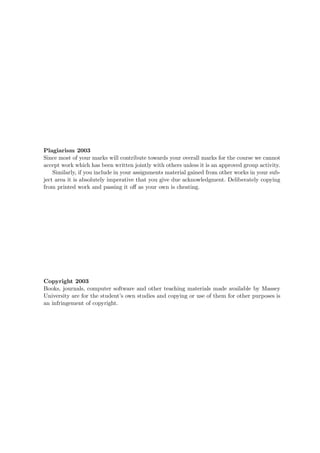 Plagiarism 2003
Since most of your marks will contribute towards your overall marks for the course we cannot
accept work which has been written jointly with others unless it is an approved group activity.
Similarly, if you include in your assignments material gained from other works in your sub-
ject area it is absolutely imperative that you give due acknowledgment. Deliberately copying
from printed work and passing it oﬀ as your own is cheating.
Copyright 2003
Books, journals, computer software and other teaching materials made available by Massey
University are for the student’s own studies and copying or use of them for other purposes is
an infringement of copyright.
 