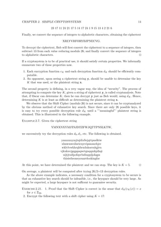 CHAPTER 2. SIMPLE CRYPTOSYSTEMS 14
23 17 11 24 21 17 5 14 17 24 1 9 15 13 4 2 21 6
Finally, we convert the sequence of integers to alphabetic characters, obtaining the ciphertext
XRLYVRFORYBJPNECVG.
To decrypt the ciphertext, Bob will ﬁrst convert the ciphertext to a sequence of integers, then
subtract 13 from each value reducing modulo 26, and ﬁnally convert the sequence of integers
to alphabetic characters.
If a cryptosystem is to be of practical use, it should satisfy certain properties. We informally
enumerate two of these properties now.
1. Each encryption function eK and each decryption function dK should be eﬃciently com-
putable.
2. An opponent, upon seeing a ciphertext string y, should be unable to determine the key
K that was used, or the plaintext string x.
The second property is deﬁning, in a very vague way, the idea of “security”. The process of
attempting to compute the key K, given a string of ciphertext y, is called cryptanalysis. Note
that, if Oscar can determine K, then he can decrypt y just as Bob would, using dK. Hence,
determining K is at least as diﬃcult as determining the plaintext string x.
We observe that the Shift Cipher (modulo 26) is not secure, since it can be cryptanalyzed
by the obvious method of exhaustive key search. Since there are only 26 possible keys, it
is easy to try every possible decryption rule dK until a ”’meaningful”’ plaintext string is
obtained. This is illustrated in the following example.
Example 2.7. Given the ciphertext string
YMNXNXYMJTSJDTZFWJQTTPNSLKTW,
we successively try the decryption rules d0, d1, etc. The following is obtained.
ymnxnxymjtsjdtzfwjqttpnslktw
xlmwmwxlisricsyevipssomrkjsv
wklvlvwkhrqhbrxduhorrnlqjiru
vjkukuvjgqpgaqwctgnqqmkpihqt
uijtjtuifpofzpvbsfmppljohgps
thisistheoneyouarelookingfor
At this point, we have determined the plaintext and we can stop. The key is K = 5.
On average, a plaintext will be computed after trying 26/2=13 decryption rules.
As the above example indicates, a necessary condition for a cryptosystem to be secure is
that an exhaustive key search should be infeasible, i.e., the keyspace should be very large. As
might be expected, a large keyspace is not suﬃcent to guarantee security.
Exercise 2.21. 1. Proof that the Shift Cipher is correct in the sense that dK(eK(x)) = x
for x ∈
 
26.
2. Encrypt the following text with a shift cipher using K = 17:
 