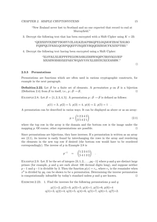 CHAPTER 2. SIMPLE CRYPTOSYSTEMS 15
“New Zealand never lost to Scotland and no one expected that record to end at
Murrayﬁeld.”
3. Decrypt the following text that has been encrypted with a Shift Cipher using K = 23:
“QEBXIIYIXZHPTBOBYVZLJJLKZLKPBKQPELOQMOFZBACXSLRO
FQBPQLTFKKLQGRPQQEFPJXQZEYRQQEBZRMCFKXIXPTBII.”
4. Decrypt the following text having been encrypted using a Shift Cipher:
“XLSYKLXLIEPPFPEGOWASRLERHWSQIPCIRSYKLVIEP
MXMIWHSRSXEPAECWQMVVSVXLIIBTIGXEXMSRW.”
2.3.3 Permutations
Permutations are functions which are often used in various cryptographic constructs, for
example in the next paragraph.
Deﬁnition 2.22. Let S be a ﬁnite set of elements. A permutation p on S is a bijection
(Deﬁnition 2.4) from S to itself, i.e., p : S → S.
Example 2.8. Let S = {1, 2, 3, 4, 5}. A permutation p : S → S is deﬁned as follows:
p(1) = 3, p(2) = 5, p(3) = 4, p(4) = 2, p(5) = 1 .
A permutation can be described in varios ways. It can be displayed as above or as an array:
p =
1 2 3 4 5
3 5 4 2 1
(2.1)
where the top row in the array is the domain and the bottom row is the image under the
mapping p. Of course, other representations are possible.
Since permutations are bijections, they have inverses. If a permutation is written as an array
see (2.1), its inverse is easily found by interchanging the rows in the array and reordering
the elements in the new top row if desired (the bottom row would have to be reordered
correspondingly). The inverse of p in Example 2.8 is
p−1
=
1 2 3 4 5
5 4 1 3 2
.
Example 2.9. Let X be the set of integers {0, 1, 2, . . . , pq−1} where p and q are distinct large
primes (for example, p and q are each about 100 decimal digits long), and suppose neither
p−1 and q −1 is divisible by 3. Then the function p(x) = rx, where rx is the remainder when
x3 is divided by pq, can be shown to be a permutation. Determining the inverse permutation
is computationally infeasible by today’s standard unless p and q are known.
Exercise 2.23. 1. Find the inverses for the following permutations p and q:
p(1)=2, p(2)=3, p(3)=5, p(4)=1, p(5)=6, p(6)=4
q(1)=3, q(2)=4, q(3)=5, q(4)=6, q(5)=7, q(6)=1, q(7)=2.
 