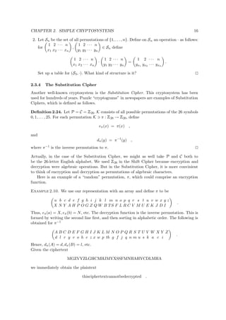 CHAPTER 2. SIMPLE CRYPTOSYSTEMS 16
2. Let Sn be the set of all permutations of {1, . . . , n}. Deﬁne on Sn an operation · as follows:
for
1 2 · · · n
x1 x2 · · · xn
,
1 2 · · · n
y1 y2 · · · yn
∈ Sn deﬁne
1 2 · · · n
x1 x2 · · · xn
·
1 2 · · · n
y1 y2 · · · yn
=
1 2 · · · n
yx1 yx2 · · · yxn
.
Set up a table for (S3, ·). What kind of structure is it?
2.3.4 The Substitution Cipher
Another well-known cryptosystem is the Substitution Cipher. This cryptosystem has been
used for hundreds of years. Puzzle “cryptograms” in newspapers are examples of Substitution
Ciphers, which is deﬁned as follows.
Deﬁnition 2.24. Let P = C =
 
26. K consists of all possible permutations of the 26 symbols
0, 1, . . . , 25. For each permutation K π :
 
26 →
 
26, deﬁne
eπ(x) = π(x) ,
and
dπ(y) = π−1
(y) ,
where π−1 is the inverse permutation to π.
Actually, in the case of the Substitution Cipher, we might as well take P and C both to
be the 26-letter English alphabet. We used
 
26 in the Shift Cipher because encryption and
decryption were algebraic operations. But in the Substitution Cipher, it is more convinient
to think of encryption and decryption as permutations of algebraic characters.
Here is an example of a “random” permutation, π, which could comprise an encryption
function.
Example 2.10. We use our representation with an array and deﬁne π to be
a b c d e f g h i j k l m n o p q r s t u v w x y z
X N Y A H P O G Z Q W B TS F L R C V M U E K J D I
.
Thus, eπ(a) = X, eπ(b) = N, etc. The decryption function is the inverse permutation. This is
formed by writing the second line ﬁrst, and then sorting in alphabetic order. The following is
obtained for π−1
A B C D E F G H I J K L M N O P Q R S T U V W X Y Z
d l r y v o h e z x w p tb g f j q n m u s k a c i
.
Hence, dπ(A) = d, dπ(B) = l, etc.
Given the ciphertext
MGZVYZLGHCMHJMYXSSFMNHAHYCDLMHA
we immediately obtain the plaintext
thisciphertextcannotbedecrypted .
 