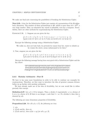 CHAPTER 2. SIMPLE CRYPTOSYSTEMS 17
We make one ﬁnal note concerning the possibilities of breaking the Substitution Cipher.
Note 2.25. A key for the Substitution Cipher just consists of a permutation of the 26 alpha-
betic characters. The number of these permutations is 26!, which is more than 4.0 × 1026, a
very large number. Thus, an exhaustive key search is infeasible, even for a computer. Never-
theless, there are other methods for cryptoanalysing the Substitution Cipher.
Exercise 2.26. 1. Suppose you are given the key
a b c d e f g h i j k l m n o p q r s t u v w x y z
Q D J H N Y B V L T X F P R G A S M W E Y I C O K U
.
Encrypt the following message using a Substitution Cipher:
“He walks on, does not look back, he pretends he cannot hear her, starts to whistle as
he crosses the street, seems embarrassed to be there.”
2. Now, suppose you are given the key
a b c d e f g h i j k l m n o p q r s t u v w x y z
B A D C F E H G J I L K N M P O R Q T S V U X W Z Y
.
Decrypt the following message having been encrypted with a Substitution Cipher and the
key above:
“ZPVDBMSFKKEQPNSGFKJMFTPEGFQEBDFZPVDBMT
FFSGBSTGFGBTAFFMSGFQFOQPABAKZAFFMNPUFC
PMEQPNFUFQZOKBDFDPTTGFCJCMPSEJSJMSGFQF.”
2.3.5 Modular Arithmetic - Part II
We have to lay some more foundations in order to be able to continue our examples for
cryptosystems. Therefore, we ﬁrst want to introduce the idea of greatest common divisors
before we go further with modular arithmetic.
We have already made use of the idea of divisibility, but we now would like to deﬁne
precisely this concept.
Deﬁnition 2.27. Let a, b ∈
 
be integers. Then a divides b (equivalently: a is a divisor of
b, or a is a factor of b) iﬀ there is an integer c such that b = ac. If a divides b, then this is
denoted by a|b.
The following are some elementary properties of divisibility.
Proposition 2.28. For all a, b, c ∈
 
, the following are true:
1. a|a.
2. If a|b and b|c, then a|c.
3. If a|b and a|c, then a|(bx + cy) for all x, y ∈
 
.
 