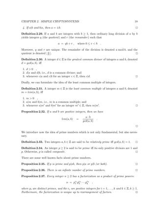 CHAPTER 2. SIMPLE CRYPTOSYSTEMS 18
4. If a|b and b|a, then a = ±b.
Deﬁnition 2.29. If a and b are integers with b ≥ 1, then ordinary long division of a by b
yields integers q (the quotient) and r (the remainder) such that
a = qb + r , where 0 ≤ r < b .
Moreover, q and r are unique. The remainder of the division is denoted a mod b, and the
quotient is denoted a
b .
Deﬁnition 2.30. A integer d ∈
 
is the greatest common divisor of integers a and b, denoted
d = gcd(a, b), iﬀ
1. d > 0 ,
2. d|a and d|b, i.e., d is a common divisor; and
3. whenever c|a and c|b for an integer c ∈
 
, then c|d.
Dually, we can formulate the idea of the least common multiple of integers.
Deﬁnition 2.31. A integer m ∈
 
is the least common multiple of integers a and b, denoted
m = lcm(a, b), iﬀ
1. m > 0 ,
2. a|m and b|m, i.e., m is a common multiple; and
3. whenever a|m and b|m for an integer m ∈
 
, then m|m .
Proposition 2.32. If a and b are positive integers, then we have
lcm(a, b) =
a · b
gcd(a, b)
.
We introduce now the idea of prime numbers which is not only fundamental, but also neces-
sary.
Deﬁnition 2.33. Two integers a, b ∈
 
are said to be relatively prime iﬀ gcd(a, b) = 1.
Deﬁnition 2.34. An integer p ≥ 2 is said to be prime iﬀ its only positive divisors are 1 and
p. Otherwise, p is called composite.
There are some well known facts about prime numbers.
Proposition 2.35. If p is prime and p|ab, then p|a or p|b (or both).
Proposition 2.36. There is an inﬁnite number of prime numbers.
Proposition 2.37. Every integer n ≥ 2 has a factorization as a product of prime powers:
n = pe1
1 pe2
2 · · · pek
k ,
where pi are distinct primes, and the ei are positive integers for i = 1, . . . , k and k ∈
 
, k ≥ 1.
Furthermore, the factorization is unique up to rearrangement of factors.
 