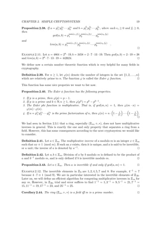 CHAPTER 2. SIMPLE CRYPTOSYSTEMS 19
Proposition 2.38. If a = pe1
1 pe2
2 · · · pek
k and b = pf1
1 pf2
2 · · · pfk
k , where each ei ≥ 0 and fi ≥ 0,
then
gcd(a, b) = p
min(e1,f1)
1 p
min(e2,f2)
2 · · · p
min(ek,fk)
k
and
lcm(a, b) = p
max(e1,f1)
1 p
max(e2,f2)
2 · · · p
max(ek,fk)
k .
Example 2.11. Let a = 4864 = 28 · 19, b = 3458 = 2 · 7 · 13 · 19. Then gcd(a, b) = 2 · 19 = 38
and lcm(a, b) = 28 · 7 · 13 · 19 = 442624.
We deﬁne now a certain number theoretic function which is very helpful for many ﬁelds in
cryptography.
Deﬁnition 2.39. For n ≥ 1, let ϕ(n) denote the number of integers in the set {1, 2, . . . , n}
which are relatively prime to n. The function ϕ is called the Euler ϕ function.
This function has some nice properies we want to list now.
Proposition 2.40. The Euler φ function has the following properties.
1. If p is a prime, then ϕ(p) = p − 1.
2. If p is a prime and k ∈   , n ≥ 1, then ϕ(pk) = pk − pk−1.
3. The Euler phi function is multiplicative. That is, if gcd(m, n) = 1, then ϕ(m · n) =
ϕ(m) · ϕ(n).
4. If n = pe1
1 pe2
2 · · · pek
k is the prime factorization of n, then ϕ(n) = n· 1 − 1
p1
· · · 1 − 1
pk
.
We had seen in Section 2.3.1 that a ring, especially (
 
m, +, ∗), does not have multiplicative
inverses in general. This is exactly the one and only property that separates a ring from a
ﬁeld. However, this has some consequences according to the next cryptosystem we would like
to consider.
Deﬁnition 2.41. Let a ∈
 
m. The multiplicative inverse of a modulo m is an integer x ∈
 
m
such that ax ≡ 1 (mod m). If such an x exists, then it is unique, and a is said to be invertible,
or a unit; the inverse of a is denoted by a−1.
Deﬁnition 2.42. Let a, b ∈
 
m. Division of a by b modulo m is deﬁned to be the product of
a and b−1 modulo m, and is only deﬁned if b is invertible modulo m.
Proposition 2.43. Let a ∈
 
m. Then a is invertible if and only if gcd(a, m) = 1.
Example 2.12. The invertible elements in
 
9 are 1, 2, 4, 5, 7 and 8. For example, 4−1 = 7
because 4 · 7 ≡ 1 (mod 9). We are in particular interested in the invertible elements of
 
26.
Later on, we will deﬁne an eﬃcient algorithm for computing multiplicative inverses in
 
m for
any m. However, in
 
26, trial and error suﬃces to ﬁnd 1−1 = 1, 3−1 = 9, 5−1 = 21, 7−1 =
15, 11−1 = 19, 17−1 = 23, and 25−1 = 25.
Corollary 2.44. The ring (
 
m, +, ∗) is a ﬁeld iﬀ m is a prime number.
 