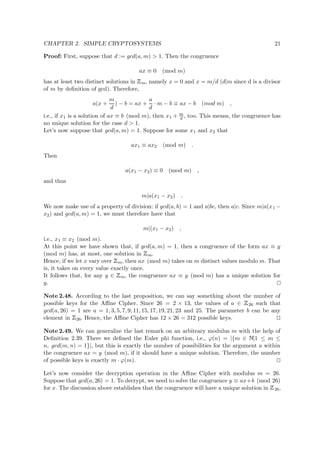 CHAPTER 2. SIMPLE CRYPTOSYSTEMS 21
Proof: First, suppose that d := gcd(a, m) > 1. Then the congruence
ax ≡ 0 (mod m)
has at least two distinct solutions in
 
m, namely x = 0 and x = m/d (d|m since d is a divisor
of m by deﬁnition of gcd). Therefore,
a(x +
m
d
) − b = ax +
a
d
· m − b ≡ ax − b (mod m) ,
i.e., if x1 is a solution of ax ≡ b (mod m), then x1 + m
d , too. This means, the congruence has
no unique solution for the case d > 1.
Let’s now suppose that gcd(a, m) = 1. Suppose for some x1 and x2 that
ax1 ≡ ax2 (mod m) .
Then
a(x1 − x2) ≡ 0 (mod m) ,
and thus
m|a(x1 − x2) .
We now make use of a property of division: if gcd(a, b) = 1 and a|bc, then a|c. Since m|a(x1 −
x2) and gcd(a, m) = 1, we must therefore have that
m|(x1 − x2) ,
i.e., x1 ≡ x2 (mod m).
At this point we have shown that, if gcd(a, m) = 1, then a congruence of the form ax ≡ y
(mod m) has, at most, one solution in
 
m.
Hence, if we let x vary over
 
m, then ax (mod m) takes on m distinct values modulo m. That
is, it takes on every value exactly once.
It follows that, for any y ∈
 
m, the congruence ax ≡ y (mod m) has a unique solution for
y.
Note 2.48. According to the last proposition, we can say something about the number of
possible keys for the Aﬃne Cipher. Since 26 = 2 × 13, the values of a ∈
 
26 such that
gcd(a, 26) = 1 are a = 1, 3, 5, 7, 9, 11, 15, 17, 19, 21, 23 and 25. The parameter b can be any
element in
 
26. Hence, the Aﬃne Cipher has 12 × 26 = 312 possible keys.
Note 2.49. We can generalize the last remark on an arbitrary modulus m with the help of
Deﬁnition 2.39. There we deﬁned the Euler phi function, i.e., ϕ(n) = |{m ∈   |1 ≤ m ≤
n, gcd(m, n) = 1}|, but this is exactly the number of possibilities for the argument a within
the congruence ax = y (mod m), if it should have a unique solution. Therefore, the number
of possible keys is exactly m · ϕ(m).
Let’s now consider the decryption operation in the Aﬃne Cipher with modulus m = 26.
Suppose that gcd(a, 26) = 1. To decrypt, we need to solve the congruence y ≡ ax+b (mod 26)
for x. The discussion above establishes that the congruence will have a unique solution in
 
26,
 