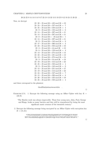 CHAPTER 2. SIMPLE CRYPTOSYSTEMS 23
20 24 25 9 14 14 0 14 9 17 23 3 8 13 22 13 3 19 25 9 12 19 24 15 20 25 .
Now, we decrypt
23 · 20 − 25 mod 26 = 435 mod 26 = 19
23 · 24 − 25 mod 26 = 527 mod 26 = 7
23 · 25 − 25 mod 26 = 550 mod 26 = 4
23 · 9 − 25 mod 26 = 182 mod 26 = 0
23 · 14 − 25 mod 26 = 297 mod 26 = 11
23 · 14 − 25 mod 26 = 297 mod 26 = 11
23 · 0 − 25 mod 26 = −25 mod 26 = 1
23 · 14 − 25 mod 26 = 297 mod 26 = 11
23 · 9 − 25 mod 26 = 182 mod 26 = 0
23 · 17 − 25 mod 26 = 366 mod 26 = 2
23 · 23 − 25 mod 26 = 504 mod 26 = 10
23 · 3 − 25 mod 26 = 44 mod 26 = 18
23 · 8 − 25 mod 26 = 159 mod 26 = 3
23 · 13 − 25 mod 26 = 274 mod 26 = 14
23 · 22 − 25 mod 26 = 481 mod 26 = 13
23 · 13 − 25 mod 26 = 274 mod 26 = 14
23 · 3 − 25 mod 26 = 44 mod 26 = 18
23 · 19 − 25 mod 26 = 412 mod 26 = 22
23 · 25 − 25 mod 26 = 550 mod 26 = 4
23 · 9 − 25 mod 26 = 182 mod 26 = 0
23 · 12 − 25 mod 26 = 251 mod 26 = 17
23 · 19 − 25 mod 26 = 412 mod 26 = 22
23 · 24 − 25 mod 26 = 527 mod 26 = 7
23 · 15 − 25 mod 26 = 320 mod 26 = 8
23 · 20 − 25 mod 26 = 435 mod 26 = 19
23 · 25 − 25 mod 26 = 550 mod 26 = 4
and these correspond to the plaintext
theallblacksdonotwearwhite .
Exercise 2.51. 1. Encrypt the following message using an Aﬃne Cipher with key K =
(23, 9):
“The Beatles work was always impeccable. Those four young men, John, Paul, George
and Ringo, broke so many barriers and they will be remembered for being the most
signiﬁcant music creators of the twentieth century.”
2. Decrypt the following message being encrypted by an Aﬃne Cipher with encryption key
K = (15, 21):
“UWLFZXEEDZULXIXSIJTKDQXIDFLFUVPDISQXTUWDT
XFUNLODERZLQZJEVUDOZWVQUFLIUWDJPVIOUWDJFV.”
 