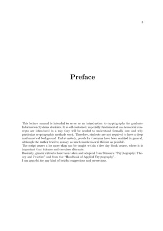 3
Preface
This lecture manual is intended to serve as an introduction to cryptography for graduate
Information Systems students. It is self-contained, especially fundamental mathematical con-
cepts are introduced in a way they will be needed to understand formally how and why
particular cryptographic methods work. Therefore, students are not required to have a deep
mathematical background. Unfortunately, proofs for theorems have been omitted in general,
although the author tried to convey as much mathematical ﬂavour as possible.
The script covers a lot more than can be taught within a ﬁve day block course, where it is
important that lectures and exercises alternate.
Basically, greater extracts have been taken and adopted from Stinson’s “Cryptography: The-
ory and Practice” and from the “Handbook of Applied Cryptography”.
I am grateful for any kind of helpful suggestions and corrections.
 