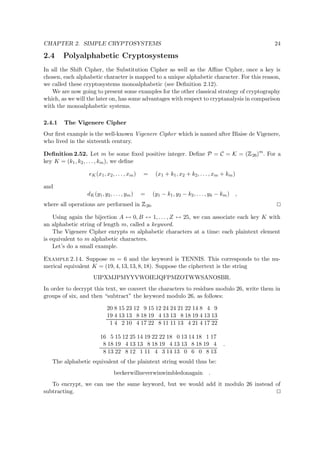 CHAPTER 2. SIMPLE CRYPTOSYSTEMS 24
2.4 Polyalphabetic Cryptosystems
In all the Shift Cipher, the Substitution Cipher as well as the Aﬃne Cipher, once a key is
chosen, each alphabetic character is mapped to a unique alphabetic character. For this reason,
we called these cryptosystems monoalphabetic (see Deﬁnition 2.12).
We are now going to present some examples for the other classical strategy of cryptography
which, as we will the later on, has some advantages with respect to cryptanalysis in comparison
with the monoalphabetic systems.
2.4.1 The Vigenere Cipher
Our ﬁrst example is the well-known Vigenere Cipher which is named after Blaise de Vigenere,
who lived in the sixteenth century.
Deﬁnition 2.52. Let m be some ﬁxed positive integer. Deﬁne P = C = K = (
 
26)m
. For a
key K = (k1, k2, . . . , km), we deﬁne
eK(x1, x2, . . . , xm) = (x1 + k1, x2 + k2, . . . , xm + km)
and
dK(y1, y2, . . . , ym) = (y1 − k1, y2 − k2, . . . , yk − km) ,
where all operations are performed in
 
26.
Using again the bijection A ↔ 0, B ↔ 1, . . . , Z ↔ 25, we can associate each key K with
an alphabetic string of length m, called a keyword.
The Vigenere Cipher enrypts m alphabetic characters at a time: each plaintext element
is equivalent to m alphabetic characters.
Let’s do a small example.
Example 2.14. Suppose m = 6 and the keyword is TENNIS. This corresponds to the nu-
merical equivalent K = (19, 4, 13, 13, 8, 18). Suppose the ciphertext is the string
UIPXMJPMYYVWOIEJQFPMZOTWWSANOSBR.
In order to decrypt this text, we convert the characters to residues modulo 26, write them in
groups of six, and then “subtract” the keyword modulo 26, as follows:
20 8 15 23 12 9 15 12 24 24 21 22 14 8 4 9
19 4 13 13 8 18 19 4 13 13 8 18 19 4 13 13
1 4 2 10 4 17 22 8 11 11 13 4 21 4 17 22
16 5 15 12 25 14 19 22 22 18 0 13 14 18 1 17
8 18 19 4 13 13 8 18 19 4 13 13 8 18 19 4
8 13 22 8 12 1 11 4 3 14 13 0 6 0 8 13
.
The alphabetic equivalent of the plaintext string would thus be:
beckerwillneverwinwimbledonagain .
To encrypt, we can use the same keyword, but we would add it modulo 26 instead of
subtracting.
 