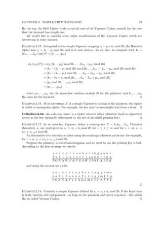 CHAPTER 2. SIMPLE CRYPTOSYSTEMS 25
By the way, the Shift Cipher is also a special case of the Vigenere Cipher, namely for the case
that the keyword has length one.
We would like to consider some slight modiﬁcations of the Vigenere Cipher which are
interesting in some manner.
Example 2.15. Compared to the simple Vigenere mapping ci = pi +ki mod 26, the Beaufort
cipher has ci = ki − pi mod 26, and is it own inverse. To see this, we compute with K =
(k1, . . . , km) and P = (p1, . . . , pm)
dK (eK(P)) = dK((k1 − p1) mod 26, . . . , (km − pm) mod 26)
= (k1 − (k1 − p1 mod 26) mod 26, . . . , km − (km − pm mod 26) mod 26)
= (k1 − (k1 − p1) mod 26, . . . , km − (km − pm) mod 26)
= (k1 − k1 + p1 mod 26, . . . , km − km + pm mod 26)
= (p1 mod 26, . . . , pm mod 26)
= (p1, . . . , pm) ,
where p1, . . . , pm are the respective residues modulo 26 for the plaintext and k1, . . . , km
the ones for the keyword.
Example 2.16. If the keystream K of a simple Vigenere is as long as the plaintext, the cipher
is called a running-key cipher. For example, the key may be meaningful text from a book.
Deﬁnition 2.53. An auto-key cipher is a cipher wherein either plaintext itself or ciphertext
serves as the key (typically subsequent to the use of an initial priming key).
Example 2.17. In an auto-key Vigenere, deﬁne a priming key K = k1k2 . . . km. Plaintext
characters xi are encrypted as ci = xi + ki mod 26 for 1 ≤ i ≤ m and for i > m, ci =
(xi + xi−m) mod 26.
An alternative is to auto-key a cipher using the resulting ciphertext as the key: for example,
for i > m, ci = (xi + ci−m) mod 26.
Suppose the plaintext is soccerisaboringgame and we want to use the priming key is ball.
According to the ﬁrst strategy we receive
s o c c e r i s a b o r i n g g a m e
b a l l s o c c e r i s a b o r i n g
T O N N W F K U E S W J I O U X I Z K
and using the second one yields
s o c c e r i s a b o r i n g g a m e
b a l l t o n n x f v v x g j m f t p
T O N N X F V V X G J M F T P S F F T
Example 2.18. Consider a simple Vigenere deﬁned by ci = xi + ki mod 26. If the keystream
is truly random and independent - as long as the plaintext and never repeated - this yields
the so called Vernam Cipher.
 