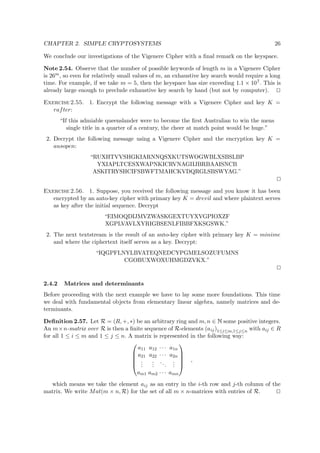 CHAPTER 2. SIMPLE CRYPTOSYSTEMS 26
We conclude our investigations of the Vigenere Cipher with a ﬁnal remark on the keyspace.
Note 2.54. Observe that the number of possible keywords of length m in a Vigenere Cipher
is 26m, so even for relatively small values of m, an exhaustive key search would require a long
time. For example, if we take m = 5, then the keyspace has size exceeding 1.1 × 107. This is
already large enough to preclude exhaustive key search by hand (but not by computer).
Exercise 2.55. 1. Encrypt the following message with a Vigenere Cipher and key K =
rafter:
“If this admiable queenslander were to become the ﬁrst Australian to win the mens
single title in a quarter of a century, the cheer at match point would be huge.”
2. Decrypt the following message using a Vigenere Cipher and the encryption key K =
ausopen:
“RUXHTVVSHGKIARNNQSXKUTSWOGWBLXSBSLBP
YXIAPLTCESXWAPNKICRVNAGIIJBRBAAISNCB
ASKITRYSHCIFSBWFTMAHCKVDQRGLSBSWYAG.”
Exercise 2.56. 1. Suppose, you received the following message and you know it has been
encrypted by an auto-key cipher with primary key K = drevil and where plaintext serves
as key after the initial sequence. Decrypt
“EIMOQDIJMVZWASKGEXTUYXVGPIOXZF
XGPLVAVLXYRIGBSENLFIBBFXKSGSWK.”
2. The next textstream is the result of an auto-key cipher with primary key K = minime
and where the ciphertext itself serves as a key. Decrypt:
“IQGPFLNYLBVATEQNEDCYPGMELSOZUFUMNS
CGOBUXWOXUHMGDZVKX.”
2.4.2 Matrices and determinants
Before proceeding with the next example we have to lay some more foundations. This time
we deal with fundamental objects from elementary linear algebra, namely matrices and de-
terminants.
Deﬁnition 2.57. Let R = (R, +, ∗) be an arbitrary ring and m, n ∈   some positive integers.
An m×n-matrix over R is then a ﬁnite sequence of R-elements (aij)1≤i≤m,1≤j≤n with aij ∈ R
for all 1 ≤ i ≤ m and 1 ≤ j ≤ n. A matrix is represented in the following way:





a11 a12 · · · a1n
a21 a22 · · · a2n
...
...
...
...
am1 am2 · · · amn





,
which means we take the element aij as an entry in the i-th row and j-th column of the
matrix. We write Mat(m × n, R) for the set of all m × n-matrices with entries of R.
 