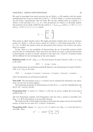 CHAPTER 2. SIMPLE CRYPTOSYSTEMS 28
We want to investigate how much structure the set Mat(n × n, R) together with the matrix
multiplication has. It easy to verify that A·(B·C) = (A·B)·C holds, i.e., we have associativity.
As seen above, commutativity does not hold. We can ask, whether there is a matrix  
n ∈
Mat(n×n, R) such that A·  
n =  
n ·A = A for all matrices A ∈ Mat(n×n, R) holds. Indeed,
this property can be easily veriﬁed for the matrix  
n = (aij)1≤i,j≤n with aii = 1 for 1 ≤ i ≤ n
and aij = 0 for i = j, 1 ≤ i, j ≤ n, namely
 
n =





1 0 · · · 0
0 1 · · · 0
...
...
...
...
0 0 · · · 1





.
This matrix is called identity matrix. We might ask further whether there is for an arbitrary
matrix A ∈ Mat(n × n, R) an inverse matrix B ∈ Mat(n × n, R) which means that A · B =
 
n = B × A. Well, the answer is that not all matrices have inverses, but if such a one exists,
than it is unique.
In fact, there is a nice possibility of characterizing the set of invertible matrices which
uses the idea of a determinant. Since time does not permit us to give a general introduction
to determinants, we have to restrict ourselves to the cases of 2 × 2 and 3 × 3 matrices which
will be suﬃcent for the investigations in the next chapter.
Deﬁnition 2.59. Let R = (
 
26, +, ∗). The determinant of matrix Mat(2 × 2, R) A = (aij)
is the value
detA = a11a22 − a12a21 ,
where all operations are performed modulo 26. However, the determinant of a matrix Mat(3×
3, R) A = (aij) is the value
detA = a11a22a33 + a12a23a31 + a13a21a32 − a11a23a32 − a12a21a33 − a13a22a31 ,
where all operations are performed modulo 26.
Note 2.60. The determinant of an n × n-matrix can be computed by elementary row opera-
tions: see any text on linear algebra.
Two important properties of determinants are that det  
n = 1 and the multiplication rule
det(A · B) = det(A) ∗ det(B).
Proposition 2.61. A matrix A ∈ Mat(n × n, R) has an inverse modulo 26 if and only if
gcd(detA, 26) = 1.
The last Proposition together with Proposition 2.43 says that a matrix is invertible over
(
 
26, +, ∗) iﬀ its determinant is an invertible element.
We would now like to ﬁnd explicit formulae to determine the unique inverse of an invertible
matrix, at least for our cases of 2 × 2 and 3 × 3-matrices.
Proposition 2.62. Suppose A = (aij) is a 2 × 2 matrix over (
 
26, +, ∗) such that detA is
invertible. Then
A−1
= (detA)−1 a22 −a12
−a21 a11
.
 